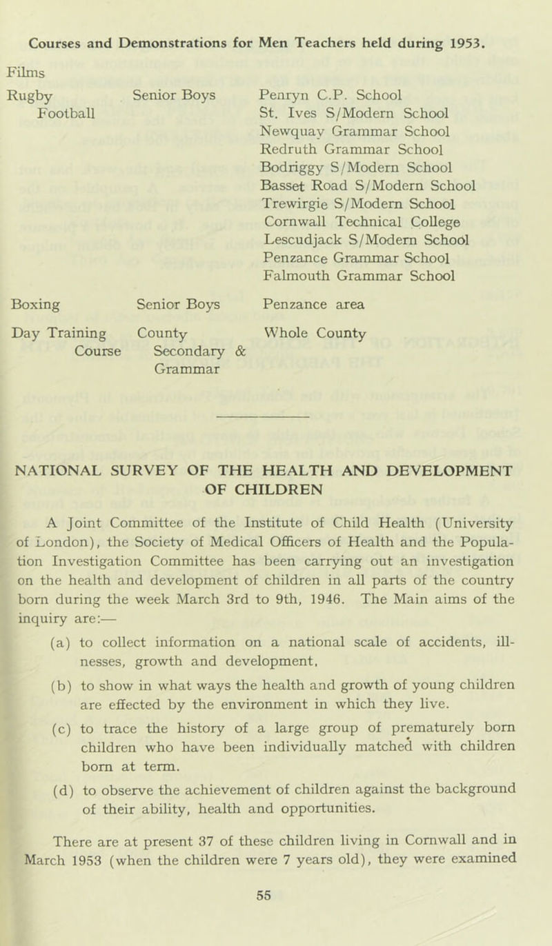 Films Rugby Senior Boys Penryn C.P. School Football St. Ives S/Modern School Newquay Grammar School Redruth Grammar School Bodriggy S/Modern School Basset Road S/Modern School Trewirgie S/Modem School Cornwall Technical College Lescudjack S/Modem School Penzance Grammar School Falmouth Grammar School Boxing Senior Boys Penzance area Day Training County Whole County Course Secondary & Grammar NATIONAL SURVEY OF THE HEALTH AND DEVELOPMENT OF CHILDREN A Joint Committee of the Institute of Child Health (University of London), the Society of Medical Officers of Health and the Popula- tion Investigation Committee has been carrying out an investigation on the health and development of children in all parts of the country born during the week March 3rd to 9th, 1946. The Main aims of the inquiry are:— (a) to collect information on a national scale of accidents, ill- nesses, growth and development, (b) to show in what ways the health and growth of young children are efiected by the environment in which they live. (c) to trace the history of a large group of prematurely bom children who have been individually matched with children bom at term. (d) to observe the achievement of children against the background of their ability, health and opportunities. There are at present 37 of these children living in Cornwall and in March 1953 (when the children were 7 years old), they were examined