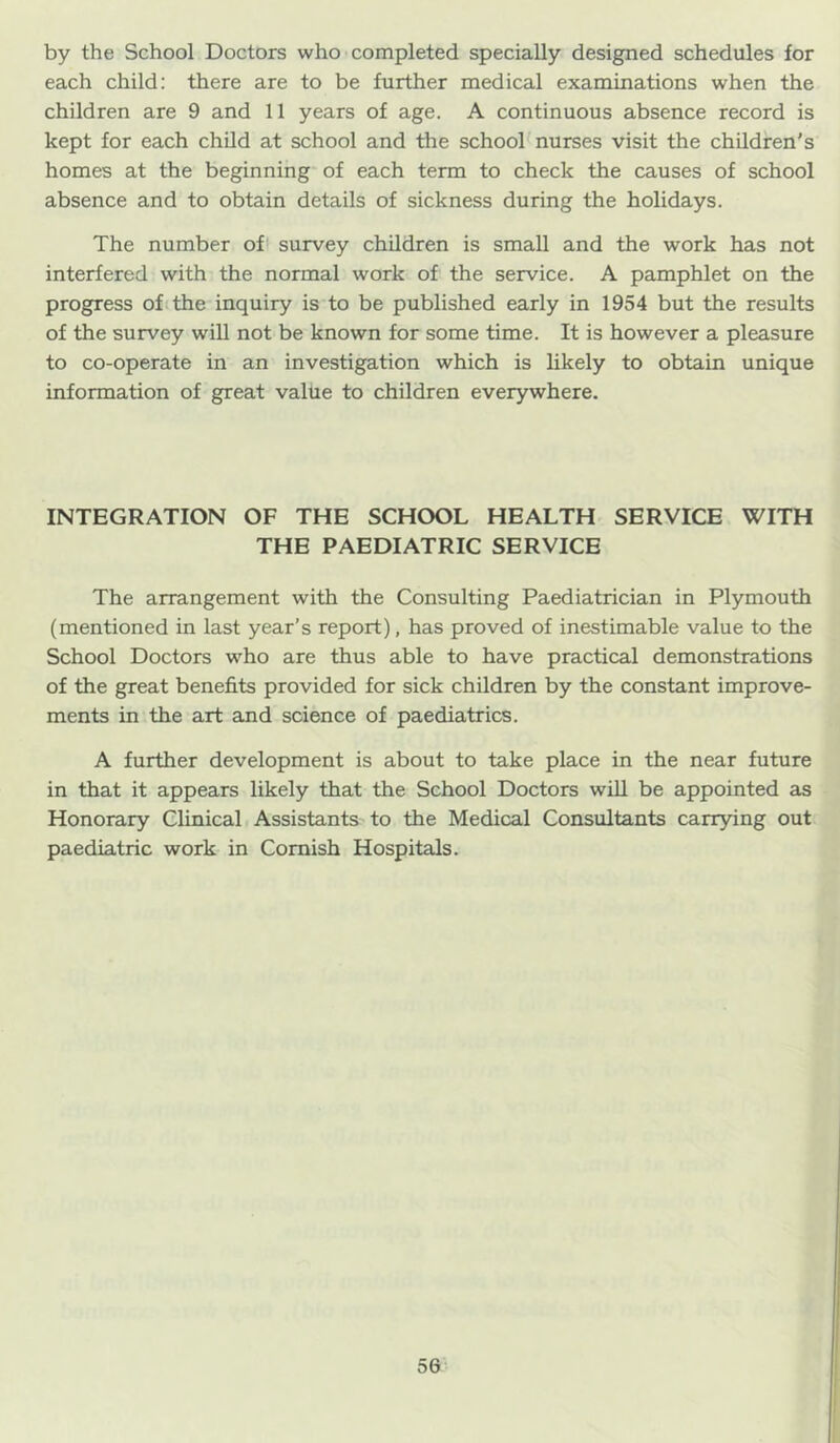 by the School Doctors who completed specially designed schedules for each child: there are to be further medical examinations when the children are 9 and 11 years of age. A continuous absence record is kept for each child at school and the school'nurses visit the children's homes at the beginning of each term to check the causes of school absence and to obtain details of sickness during the holidays. The number of survey children is small and the work has not interfered with the normal work of the service. A pamphlet on the progress of the inquiry is to be published early in 1954 but the results of the survey will not be known for some time. It is however a pleasure to co-operate in an investigation which is likely to obtain unique information of great value to children everywhere. INTEGRATION OF THE SCHOOL HEALTH SERVICE WITH THE PAEDIATRIC SERVICE The arrangement with the Consulting Paediatrician in Plymouth (mentioned in last year’s report), has proved of inestimable value to the School Doctors who are thus able to have practical demonstrations of the great benefits provided for sick children by the constant improve- ments in the art and science of paediatrics. A further development is about to take place in the near future in that it appears likely that the School Doctors wiU be appointed as Honorary Clinical Assistants to the Medical Consultants carrying out paediatric work in Cornish Hospitals.