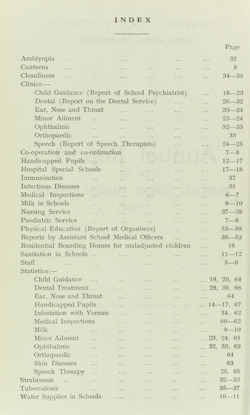 INDEX Amblyopia Canteens Cleanliness Clinics;— Child Guidance (Report of School Psychiatrist) Dental (Report on the Dental Service) Ear, Nose and Throat Minor Ailment Ophthalmic Orthopaedic Speech (Report of Speech Therapists) Co-operation and co-ordination Handicapped Pupils ... Hospital Special Schools Immunisation Infectious Diseases Medical Inspections Milk in Schools ... Nursing Service Paediatric Service Physical Education (Report of Organisers) Reports by Assistant School Medical Officers Residential Boarding Homes for maladjusted children Sanitation in Schools ... Staff Statistics:— Child Guidance Dental Treatment .. Ear, Nose and Throat hlandicapped Pupils Infestation with Vermin Medical Inspections Milk Minor Ailment Ophthalmic Orthopaedic Skin Diseases Speech Therapy ... Strabismus Tuberculosis Water Supplies in Schools Page 33 8 34—35 18—23 26—32 33—34 23— 24 32—33 33 24— 25 7—8 12—17 17—18 37 35 6— 7 9—10 37— 38 7— 8 53—59 38— 53 18 11—12 5—6 ... 19, 20, 64 ... 29, 30, 66 64 ... 14—17, 67 34, 62 60—62 9—10 ... 23, 24, 65 ... 32, 33, 63 64 63 25, 65 32—33 35—37 10—11