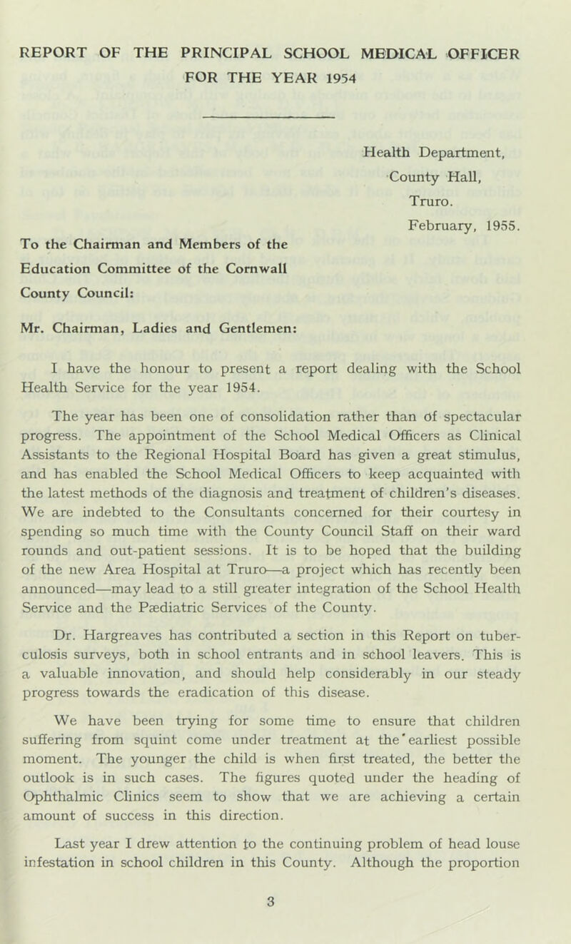 REPORT OF THE PRINCIPAL SCHOOL MEDICAL OFFICER FOR THE YEAR 1954 Health Department, •County Hall, Truro. February, 1955. To the Chairman and Members of the Education Committee of the Cornwall County Council: Mr. Chairman, Ladies and Gentlemen: I have the honour to present a report dealing with the School Health Service for the year 1954. The year has been one of consolidation rather than of spectacular progress. The appointment of the School Medical Officers as Clinical Assistants to the Regional Hospital Board has given a great stimulus, and has enabled the School Medical Officers to keep acquainted with the latest methods of the diagnosis and treatment of children’s diseases. We are indebted to the Consultants concerned for their courtesy in spending so much time with the County Council Staff on their ward rounds and out-patient sessions. It is to be hoped that the building of the new Area Hospital at Truro—a project which has recently been announced—may lead to a still greater integration of the School Health Service and the Paediatric Services of the County. Dr. Hargreaves has contributed a section in this Report on tuber- culosis surveys, both in school entrants and in school leavers. This is a valuable innovation, and should help considerably in our steady progress towards the eradication of this disease. We have been trying for some time to ensure that children suffering from squint come under treatment at the'earliest possible moment. The younger the child is when first treated, the better the outlook is in such cases. The figures quoted under the heading of Ophthalmic Clinics seem to show that we are achieving a certain amount of success in this direction. Last year I drew attention to the continuing problem of head louse infestation in school children in this County. Although the proportion