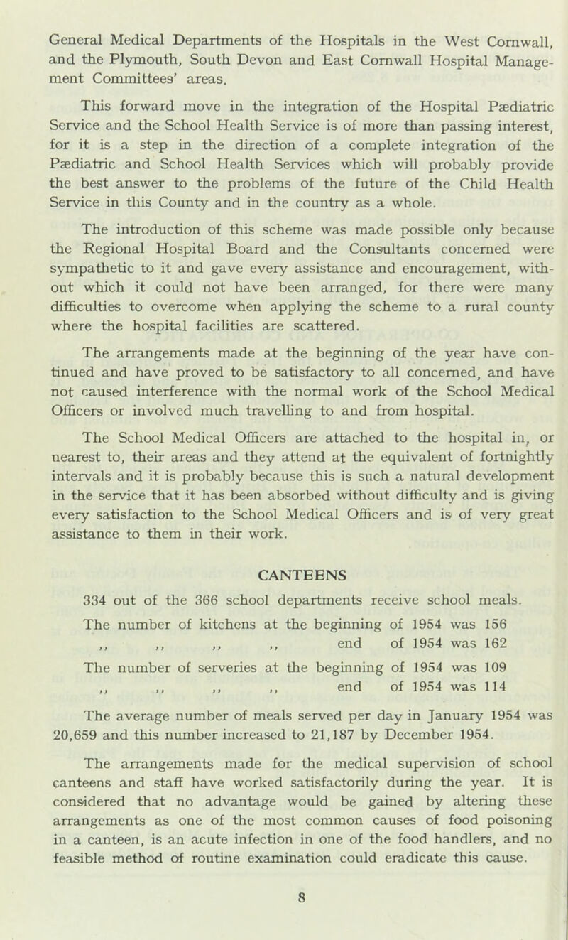 General Medical Departments of the Hospitals in the West Cornwall, and the Plymouth, South Devon and East Cornwall Hospital Manage- ment Committees’ areas. This forward move in the integration of the Hospital Paediatric Service and the School Health Service is of more than passing interest, for it is a step in the direction of a complete integration of the Paediatric and School Health Services which will probably provide the best answer to the problems of the future of the Child Health Service in this County and in the country as a whole. The introduction of this scheme was made possible only because the Regional Hospital Board and the Consultants concerned were sympathetic to it and gave every assistance and encouragement, with- out which it could not have been arranged, for there were many difficulties to overcome when applying the scheme to a rural county where the hospital facilities are scattered. The arrangements made at the beginning of the year have con- tinued and have proved to be satisfactory to all concerned, and have not caused interference with the normal work of the School Medical Officers or involved much travelling to and from hospital. The School Medical Officers are attached to the hospital in, or nearest to, their areas and they attend at the equivalent of fortnightly intervals and it is probably because this is such a natural development in the service that it has been absorbed without difficulty and is giving every satisfaction to the School Medical Officers and is of very great assistance to them in their work. CANTEENS 334 out of the 366 school departments receive school meals. The number of kitchens at the beginning of 1954 was 156 ,, ,, ,, ,, end of 1954 was 162 The number of serveries at the beginning of 1954 was 109 ,, ,, ,, ,, end of 1954 was 114 The average number of meals served per day in January 1954 was 20,659 and this number increased to 21,187 by December 1954. The arrangements made for the medical supervision of school canteens and staff have worked satisfactorily during the year. It is considered that no advantage would be gained by altering these arrangements as one of the most common causes of food poisoning in a canteen, is an acute infection in one of the food handlers, and no feasible method of routine examination could eradicate this cause.