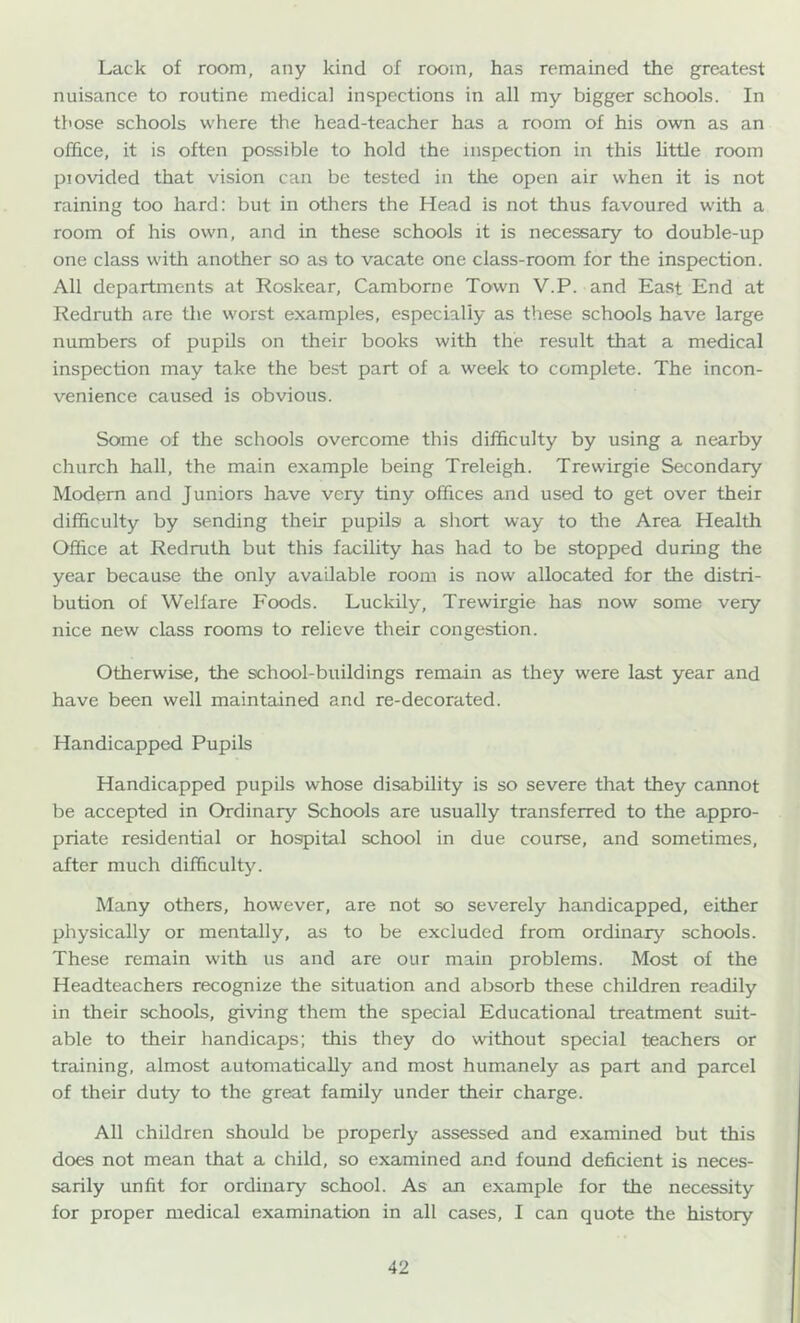 Lack of room, any kind of room, has remained the greatest nuisance to routine medical inspections in all my bigger schools. In those schools where the head-teacher has a room of his own as an office, it is often possible to hold the inspection in this little room piovided that vision can be tested in the open air when it is not raining too hard: but in others the Head is not thus favoured with a room of his own, and in these schools it is necessary to double-up one class with another so as to vacate one class-room for the inspection. All departments at Roskear, Camborne Town V.P. and East End at Redruth are the worst examples, especially as these schools have large numbers of pupils on their books with the result that a medical inspection may take the best part of a week to complete. The incon- venience caused is obvious. Some of the schools overcome this difficulty by using a nearby church hall, the main example being Treleigh. Trewirgie Secondary Modem and Juniors have very tiny offices and used to get over their difficulty by sending their pupilsi a short way to the Area Health Office at Redmth but this facility has had to be stopped during the year because the only available room is now allocated for the distri- bution of Welfare Foods. Luckily, Trewirgie has now some very nice new class rooms to relieve their congestion. Otherwise, the school-buildings remain as they were last year and have been well maintained and re-decorated. Handicapped Pupils Handicapped pupils whose disability is so severe that they cannot be accepted in Ordinary Schools are usually transferred to the appro- priate residential or hospital school in due course, and sometimes, after much difficulty. Many others, however, are not so severely handicapped, either physically or mentally, as to be excluded from ordinary schools. These remain with us and are our main problems. Most of the Headteachers recognize the situation and absorb these children readily in their schools, giving them the special Educational treatment suit- able to their handicaps; this they do without special teachers or training, almost automatically and most humanely as part and parcel of their duty to the great family under their charge. All children should be properly assessed and examined but this does not mean that a child, so examined and found deficient is neces- sarily unfit for ordinary school. As an example for the necessity for proper medical examination in all cases, I can quote the history