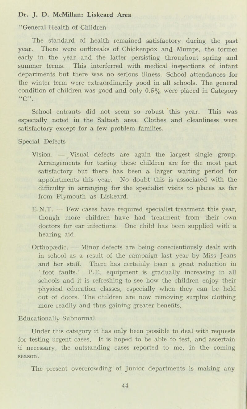 Dr. J. D. McMillan: Liskeard Area “General Health of Children The standard of health remained satisfactory during the past year. There were outbreaks of Chickenpox and Mumps, the former early in the year and the latter persisting throughout spring and summer tenns. This interferred with medical inspections of infant departments but there was no serious illness. School attendances for the winter term were extraordinarily good in all schools. The general condition of children was good and only 0.5% were placed in Category “C”. School entrants did not seem so robust this year. This was especially noted in the Saltash area. Clothes and cleanliness were satisfactory except for a few problem families. Special Defects Vision. — Visual defects are again the largest single group. Arrangements for testing these children are for the most part satisfactory but tliere has been a larger waiting period for appointments this year. No doubt this is associated with the difficulty in arranging lor the .specialist visits to places as far from Plymouth as Liskeard. E.N.T. — Few cases have required specialist treatment this year, though more children have had treatment from their own doctors for ear infections. One child has been supplied with a hearing aid. Orthopaedic. — Minor defects are being conscientiously dealt with in school as a result of the campaign last year by Miss Jeans and her staff. There has certainly been a great reduction in ' foot faults.’ P.E. equipment is gradually increasing in all schools ajid it is refreshing to see how the children enjoy their physical education classes, especially when they can be held out of doors. The children are now removing surplus clothing more readily and thus gaining greater benefits. Educationally Subnormal Under this category it has only been possible to deal with requests for testing urgent cases. It is hoped to be able to test, and ascertain if necessary, the outstanding cases reported to me, in the coming season. The present overcrowding of Junior departments is making any