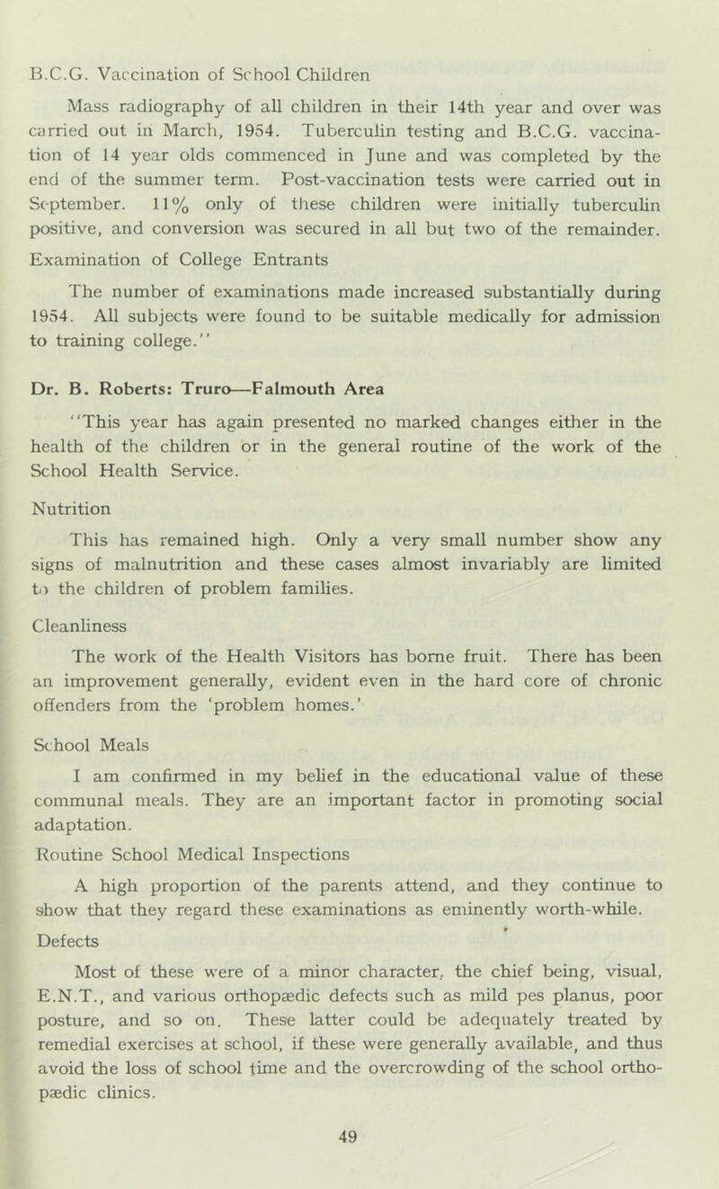 B.C.G. Vaccination of School Children Mass radiography of all children in their 14th year and over was carried out in March, 1954. Tuberculin testing and B.C.G. vaccina- tion of 14 year olds commenced in June and was completed by the end of the summer term. Post-vaccination tests were carried out in September. 11 % only of these children were initially tuberculin positive, and conversion was secured in all but two of the remainder. Examination of College Entrants The number of examinations made increased substantially during 1954. All subjects were found to be suitable medically for admission to training college.” Dr. B. Roberts: Truro—Falmouth Area “This year has again presented no marked changes either in the health of the children or in the general routine of the work of the School Health Service. Nutrition This has remained high. Only a very small number show any signs of malnutrition and these cases almost invariably are limited b) the children of problem families. Cleanliness The work of the Health Visitors has borne fruit. There has been an improvement generally, evident even in the hard core of chronic offenders from the ‘problem homes.’ School Meals I am confirmed in my belief in the educational value of these communal meals. They are an important factor in promoting social adaptation. Routine School Medical Inspections A high proportion of the parents attend, and they continue to show that they regard these examinations as eminently worth-while. » Defects Most of these were of a minor character, the chief being, visual, E.N.T., and various orthopaedic defects such as mild pes planus, poor posture, and so on. These latter could be adequately treated by remedial exercises at school, if these were generally available, and thus avoid the loss of school time and the overcrowding of the school ortho- paedic clinics.