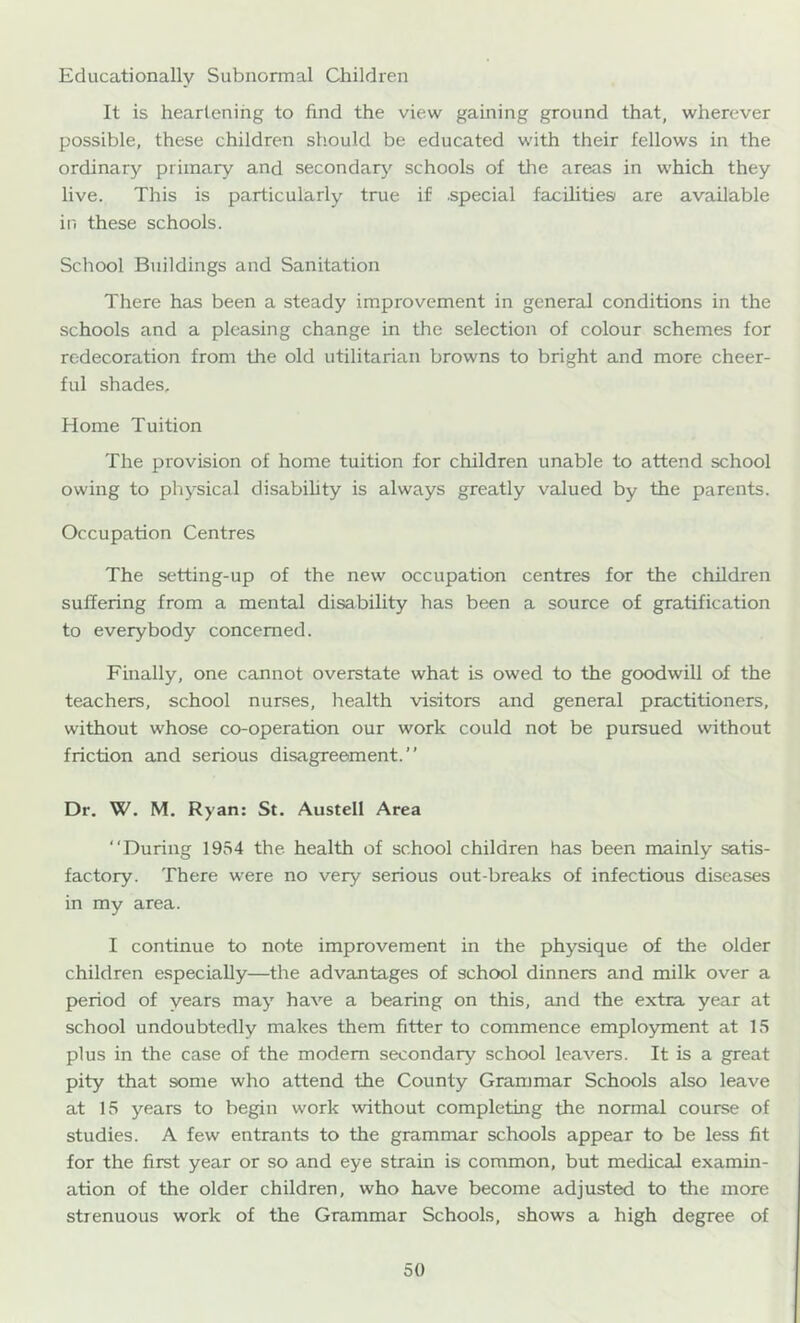 Educationally Subnormal Children It is heartening to find the view gaining ground that, wherever possible, these children should be educated with their fellows in the ordinary primary and secondarj'^ schools of the areas in which they live. This is particularly true if .special facilities are available in these schools. Scliool Buildings and Sanitation There has been a steady improvement in general conditions in the schools and a pleasing change in the selection of colour schemes for redecoration from the old utilitarian browns to bright and more cheer- ful shades. Home Tuition The provision of home tuition for children unable to attend school owing to physical disabihty is always greatly valued by the parents. Occupation Centres The setting-up of the new occupation centres for the children suffering from a mental disability has been a source of gratification to everybody concerned. Finally, one cannot overstate what is owed to the goodwill of the teachers, school nurses, health visitors and general practitioners, without whose co-operation our work could not be pursued without friction and serious disagreement.” Dr. W. M. Ryan: St. Austell Area “During 1954 the health of school children has been mainly satis- factory. There were no very serious out-breaks of infectious diseases in my area. I continue to note improvement in the physique of the older children especially—the advantages of school dinners and milk over a period of years may have a bearing on this, and the extra year at school undoubtedly makes them fitter to commence employment at 15 plus in the case of the modem secondary school leavers. It is a great pity that some who attend the County Grammar Schools also leave at 15 years to begin work without completing the normal course of studies. A few entrants to the grammar schools appear to be less fit for the first year or so and eye strain is common, but medical examin- ation of the older children, who have become adjusted to the more strenuous work of the Grammar Schools, shows a high degree of