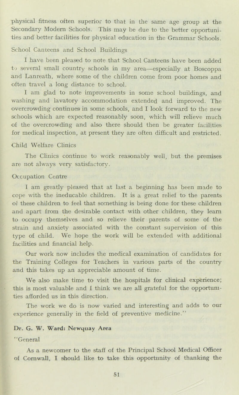 physical fitness often superior to that in the same age group at the Secondary Modem Schools. This may be due to the better opportuni- ties and better facilities for physical education in the Grammar Schools. School Canteens and School Buildings I have been pleased to note that School Canteens have been added to several small country schools in my area—especially at Boscoppa and Lanreath, where some of the children come from poor homes and often travel a long distance to school. I am glad to note improvements in some school buildings, and washing and lavatory accommodation extended and improved. The overcrowding continues in some schools, and I look forward to the new schools which are expected reasonably soon, which will relieve much of the overcrowding and also there should then be greater facilities for medical inspection, at present they are often difficult and restricted. Child Welfare Clinics The Clinics continue to work reasonably well, but the premises are not always very satisfactory'. Occupation Centre I am greatly pleased that at last a beginning has been made to cope with the ineducable children. It is a great relief to the parents of these children to feel that something is being done for these children and apart from the desirable contact with other children, they learn to occupy themselves and so relieve their parents of some of the strain and anxiety associated with the constant supervision of this type of child. We hope the work wiU be extended with additional facilities and financial help. Our work now includes the medical examination of candidates for the Training Colleges for Teacdiers in various parts of the country and this takes up an appreciable amount of time. We also make time to visit the hospitals for clinical experience; this is most valuable and I think we are all grateful for the opportuni- ties afforded us in this direction. The work we do is now varied and interesting and adds to our experience generally in the field of preventive medicine.” Dr. G. W. Ward: Newquay Area “General As a newcomer to the staff of the Principal School Medical Officer of Cornwall, I should like to take this opportunity of thanking the