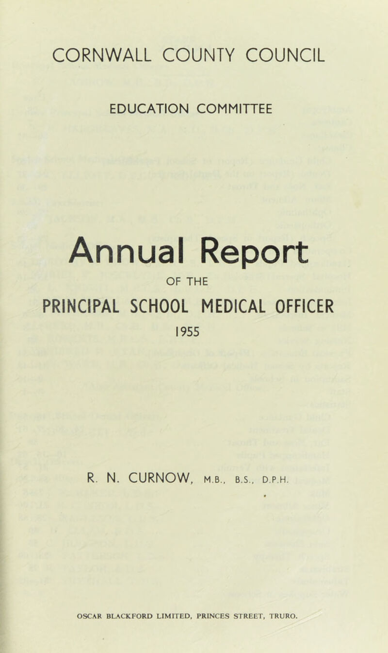 EDUCATION COMMITTEE Annual Report OF THE PRINCIPAL SCHOOL MEDICAL OFFICER 1955 R. N. CURNOW, MB., B.S.. D.P.H. OSCAR BLACKFORD LIMITED, PRINCES STREET, TRURO.