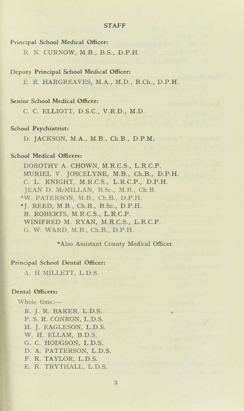 STAFF Principal School Medical Officer: R. N. CURNOW, M.B.. B.S., D.P.H. Deputy Principal School Medical Officer: E. R. HARGREAVES, M.A.. M.D., B.Ch., D.P.H. Senior School Medical Officer: C. C. ELLIOTT, D.S.C., V.R.D., M.D. School Psychiatrist: D. JACKSON, M.A., M.B., Ch.B., D.P.M. School Medical Officers: DOROTHY A. CHOWN, M.R.C.S., L.R.C.P. MURIEL V. JOSCELYNE, M.B., Ch.B., D.P.H. C. L. KNIGHT, M.R.C.S., L.R.C.P., D.P.H. JEAN D. McMillan, B.Sc., M.B., Ch.B. *W. PATERSON, M.B., Ch.B., D.P.H. *J. REED, M B., Ch.B., B.Sc., D.P.H. B. ROBERTS, M.R.C.S., L.R.C.P. WINIFRED M. RYAN, M.R.C.S., L.R.C.P. G. W. WARD, M.B., Ch.B., D.P.H. *Also Assistant County Medical Officer. Principal School Dental Officer: A. H MILLETT, L.D.S. Dental Officers: Whole time:— R. J. R. BAKER, L.D.S. P. S. R. CONRON, L.D.S. H. J. EAGLESON, L.D.S. W. H. ELLAM, B.D.S. G. C. HODGSON, L.D.S. D. A. PATTERSON, L.D.S. F. R. TAYLOR, L.D.S. E. R. TRYTHALL, L.D.S.