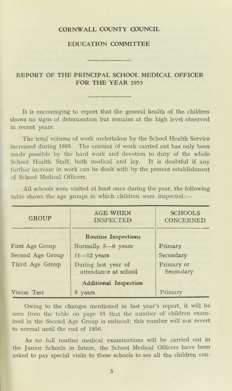 EDUCATION COMMITTEE REPORT OF THE PRINCIPAL SCHOOL MEDICAL OFFICER FOR THE YEAR 1955 It is encouraging to report that the general health of the children shows no signs of deterioration but remains at the high level observed in recent years. The total voliune of work undertaken by the School Health Service increased during 1955. The amount of work carried out has only been made possible by the hard work and devotion to duty of the whole School Health Staff, both medical and lay. It is doubtful if any further increase in work can be dealt with by the present establishment of School Medical Officers. All schools were visited at least once during the year, the following table shows the age groups in which children were inspected:— GROUP AGE WHEN INSPECTED SCHOOLS CONCERNED First Age Group Routine Inspections Normally 5—6 years Primary Second Age Group 11—12 years Secondary Third Age Group During last year of Primary or attendance at school Secondary Vision Test Additional Inspection 8 years Primary Owing to the changes mentioned in last year’s report, it will be seen from the table on page 55 that the number of children exam- ined in the Second Age Group is reduced; this number will not revert to normal until the end of 1956. As no full routine medical examinations will be carried out in the Junior Schools in future, the School Medical Officers have been asked to pay special visits to these schools to see all the children con-