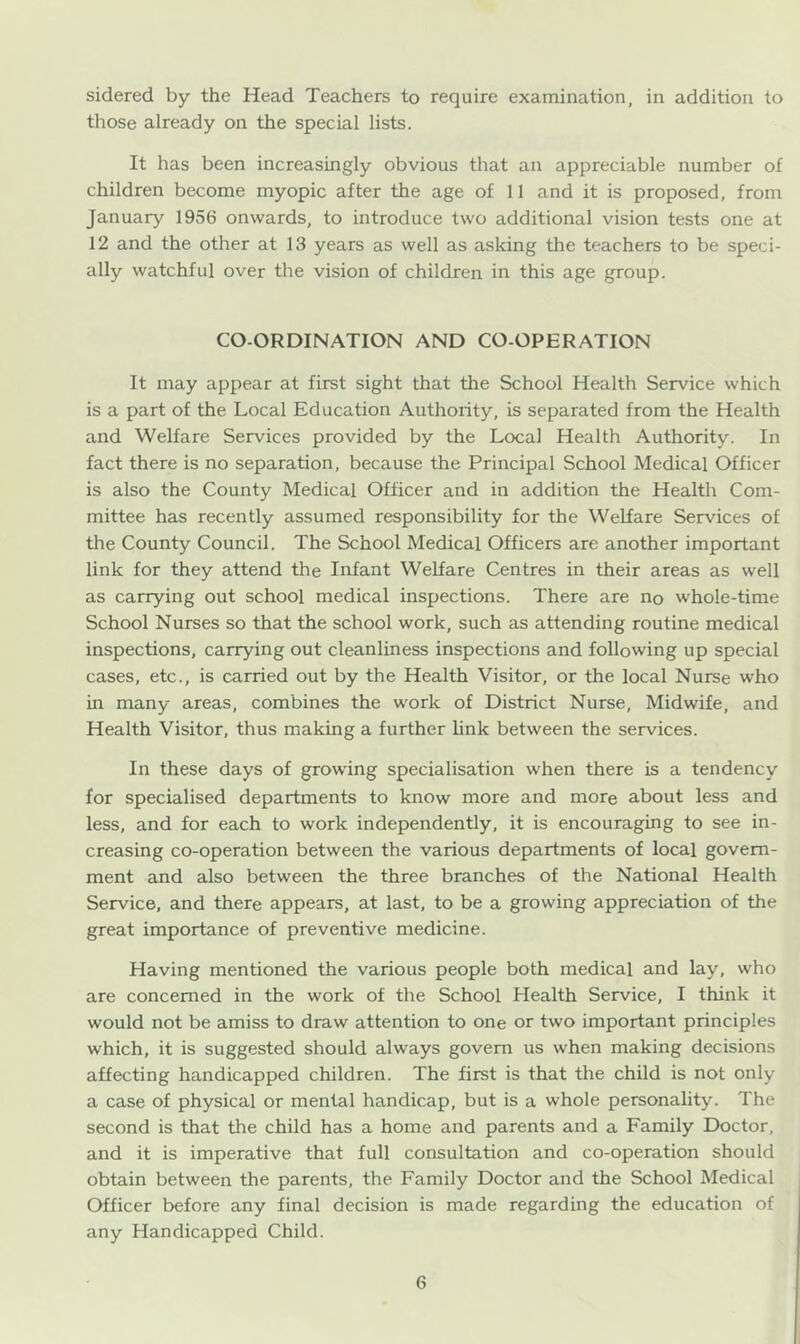 sidered by the Head Teachers to require examination, in addition to those already on the special lists. It has been increasingly obvious that an appreciable number of children become myopic after the age of 11 and it is proposed, from January 1956 onwards, to introduce two additional vision tests one at 12 and the other at 13 years as well as asking the teachers to be speci- ally watchful over the vision of children in this age group. CO-ORDINATION AND CO-OPERATION It may appear at first sight that the School Health Service which is a part of the Local Education Authoiity, is separated from the Health and Welfare Services provided by the Local Health Authority. In fact there is no separation, because the Principal School Medical Officer is also the County Medical Officer and in addition the Health Com- mittee has recently assumed responsibility for the Welfare Services of the County Council. The School Medical Officers are another important link for they attend the Infant Welfare Centres in their areas as well as carrying out school medical inspections. There are no whole-time School Nurses so that the school work, such as attending routine medical inspections, carrying out cleanliness inspections and following up special cases, etc., is carried out by the Health Visitor, or the local Nurse who in many areas, combines the work of District Nurse, Midwife, and Health Visitor, thus making a further link between the services. In these days of growing specialisation when there is a tendency for specialised departments to know more and more about less and less, and for each to work independently, it is encouraging to see in- creasing co-operation between the various departments of local govern- ment and also between the three branches of the National Health Service, and there appears, at last, to be a growing appreciation of the great importance of preventive medicine. Having mentioned the various people both medical and lay, who are concerned in the work of the School Health Service, I think it would not be amiss to draw attention to one or two important principles which, it is suggested should always govern us when making decisions affecting handicapped children. The first is that the child is not only a case of physical or mental handicap, but is a whole personality. The second is that the child has a home and parents and a Family Doctor, and it is imperative that full consultation and co-operation should obtain between the parents, the Family Doctor and the School Medical Officer before any final decision is made regarding the education of any Handicapped Child.