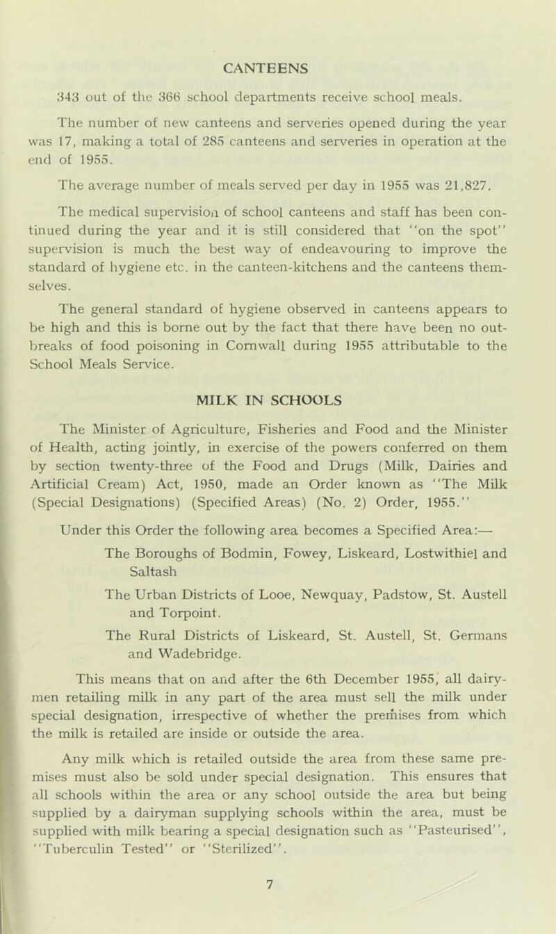 CANTEENS H43 out of the 36(S school departments receive school meals. The number of new canteens and serveries opened during the year was 17, making a total of 285 canteens and serveries in operation at the end of 1955. The average number of meals served per day in 1955 was 21,827. The medical supervision of school canteens and staff has been con- tinued during the year and it is still considered that on the spot’’ supervision is much the best way of endeavouring to improve the standard of hygiene etc. in the canteen-kitchens and the canteens them- selves. The general standard of hygiene observed in canteens appears to be high and this is borne out by the fact that there have been no out- breaks of food poisoning in Cornwall during 1955 attributable to the School Meals Service. MILK IN SCHOOLS The Minister of Agriculture, Fisheries and Food and the Minister of Health, acting jointly, in exercise of the powers conferred on them by section twenty-three of the Food and Drugs (Milk, Dairies and Artificial Cream) Act, 1950, made an Order known as The Milk (Special Designations) (Specified Areas) (No. 2) Order, 1955. Under this Order the following area becomes a Specified Area:— The Boroughs of Bodmin, Fowey, Liskeard, Lostwithiel and Salta sh The Urban Districts of Looe, Newquay, Padstow, St. Austell and Torpoint. The Rural Districts of Liskeard, St. Austell, St. Germans and Wadebridge. This means that on and after the 6th December 1955, all dairy- men retailing milk in any part of the area must sell the milk under special designation, irrespective of whether the prerhises from which the milk is retailed are inside or outside the area. Any milk which is retailed outside the area from these same pre- mises must also be sold under special designation. This ensures that all schools within the area or any school outside the area but being supplied by a dairyman supplying schools within the area, must be supplied with milk bearing a special designation such as Pasteurised”, Tuberculin Tested or Sterilized.
