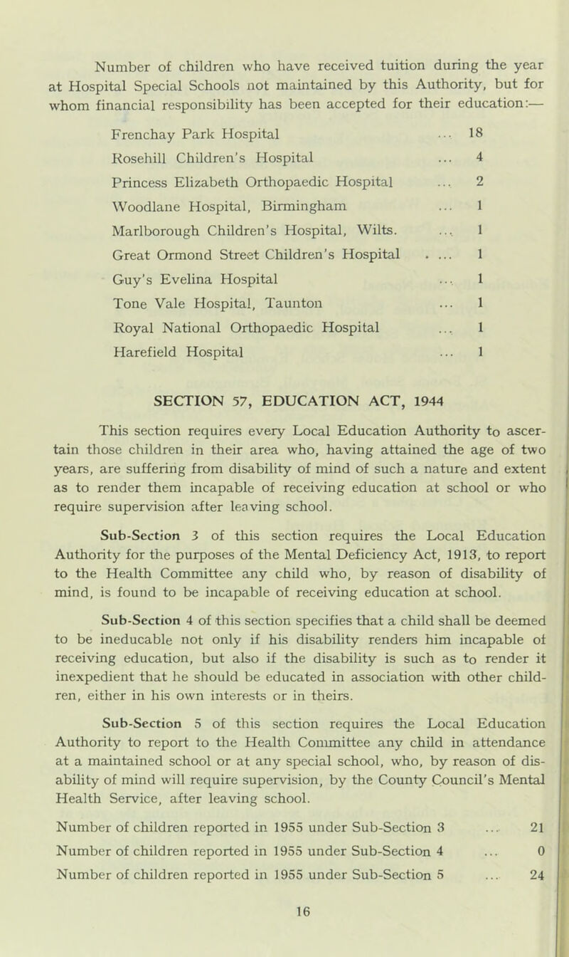 Number of children who have received tuition during the year at Hospital Special Schools not maintained by this Authority, but for whom financial responsibility has been accepted for their education:— Frenchay Park Hospital 18 Kosehill Children’s Hospital ... 4 Princess Elizabeth Orthopaedic Hospital ... 2 Woodlane Hospital, Birmingham ... 1 Marlborough Children’s Hospital, Wilts. ... 1 Great Ormond Street Children’s Hospital .... 1 Guy’s Evelina Hospital ... 1 Tone Vale Hospital, Taunton ... 1 Royal National Orthopaedic Hospital ... 1 Harefield Hospital ... 1 SECTION 57, EDUCATION ACT, 1944 This section requires every Local Education Authority to ascer- tain those children in their area who, having attained the age of two years, are suffering from disability of mind of such a nature and extent as to render them incapable of receiving education at school or who require supervision after leaving school. Sub-Section 3 of this section requires the Local Education Authority for the purposes of the Mental Deficiency Act, 1913, to report to the Health Committee any child who, by reason of disability of mind, is found to be incapable of receiving education at school. Sub-Section 4 of this section specifies that a child shall be deemed to be ineducable not only if his disability renders him incapable of receiving education, but also if the disability is such as to render it inexpedient that he should be educated in association with other child- ren, either in his own interests or in theirs. Sub-Section 5 of this section requires the Local Education Authority to report to the Health Committee any child in attendance at a maintained school or at any special school, who, by reason of dis- ability of mind will require supervision, by the County Council’s Mental Health Service, after leaving school. Number of children reported in 1955 under Sub-Section 3 ... 21 Number of children reported in 1955 under Sub-Section 4 ... 0 Number of children reported in 1955 under Sub-Section 5 ... 24