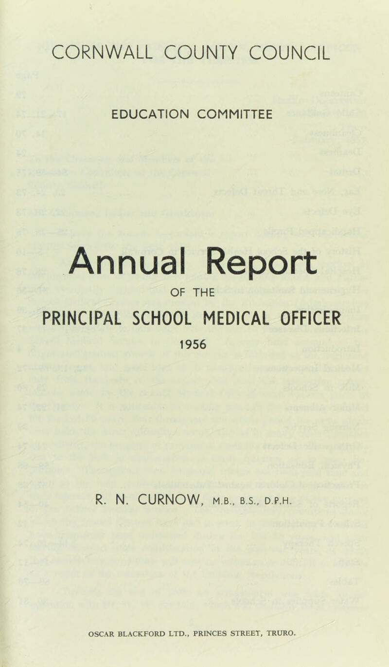 EDUCATION COMMITTEE Annual Report OF THE PRINCIPAL SCHOOL MEDICAL OFFICER 1956 R. N. CURNOW, M.B.. B S.. D.P.H. OSCAR BLACKFORD LTD., PRINCES STREET, TRURO.