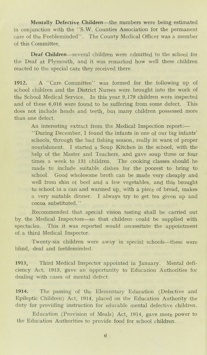 Mentally Defective Children—the numbers were being estimated in conjunction with the “S.W. Counties Association for the permanent care of the Feebleminded”. The County Medical Officer was a member of this Committee. Deaf Children—several children were admitted to the school for the Deaf at Plymouth, and it was remarked how well these children reacted to the special care they received there. 1912. A “Care Committee” was formed for the following up of school children and the District Nurses were brought into the work of the School Medical Service. In this year 9,179 children were inspected and of these 6,016 were found to be suffering from some defect. This does not include heads and teeth, but many children possessed more than one defect. An interesting extract from the Medical Inspection report:— “During December, I found the infants in one of our big infants’ schools, through the bad fishing season, really in want of proper nourishment. I started a Soup Kitchen in the school, with the help of the Master and Teachers, and gave soup three or four times a week to 131 children. The cooking classes should be made to include suitable dishes for the poorest to bring to school. Good wholesome broth can be made very cheaply and well from shin of beef and a few vegetables, and this brought to school in a can and warmed up, with a piece of bread, makes a very suitable dinner. I always try to get tea given up and cocoa substituted.” Recommended that special vision testing shall be carried out by the Medical Inspectors—so that children could be supplied with spectacles. This it was reported would necessitate the appointment of a third Medical Inspector. Twenty-six children were away in special schools—these were blind, deaf and feebleminded. 1913. Third Medical Inspector appointed in January. Mental defi- ciency Act, 1913, gave an opportunity to Education Authorities for dealing with cases of mental defect. 1914. The passing of the Elementary Education (Defective and Epileptic Children) Act, 1914, placed on the Education Authority the duty for providing instruction for educable mental defective children. Education (Provision of Meals) Act, 1914, gave more power to the Education Authorities to provide food for school children.