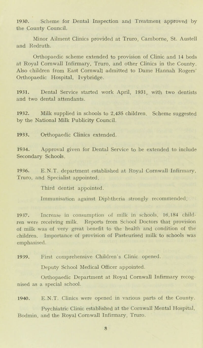 1930. Scheme for Dental Inspection and Treatment approved by the County Council. Minor Ailment Clinics provided at Truro, Camborne, St. Austell and Redruth. Orthopaedic scheme extended to provision of Clinic and 14 beds at Royal Cornwall Infirmary, Truro, and other Clinics in the County. Also children from East Cornwall admitted to Dame Hannah Rogers’ Orthopaedic Hospital, Ivybridge. 1931. Dental Service started work April, 1931, with two dentists and two dental attendants. 1932. Milk supplied in schools to 2,435 children. Scheme suggested by the National Milk Publicity Council. 1933. Orthopaedic Clinics extended. 1934. Approval given for Dental Service to be extended to include Secondary Schools. 1936. E.N.T. department established at Royal Cornwall Infirmary, Truro, and Specialist appointed. Third dentist appointed. Immunisation against Diphtheria strongly recommended. 1937. Increase in consumption of milk in schools, 16,184 child- ren were receiving milk. Reports from School Doctors that provision of milk was of very great benefit to the health and condition of the children. Importance of provision of Pasteurised milk to schools was emphasised. 1939. First comprehensive Children’s Clinic opened. Deputy School Medical Of&cer appointed. Orthopaedic Department at Royal Cornwall Infirmary recog- nised as a special school. 1940. E.N.T. Clinics were opened in various parts of the County. Psychiatric Clinic established at the Cornwall Mental Hospital, Bodmin, and the Royal Cornwall Infirmary, Truro.