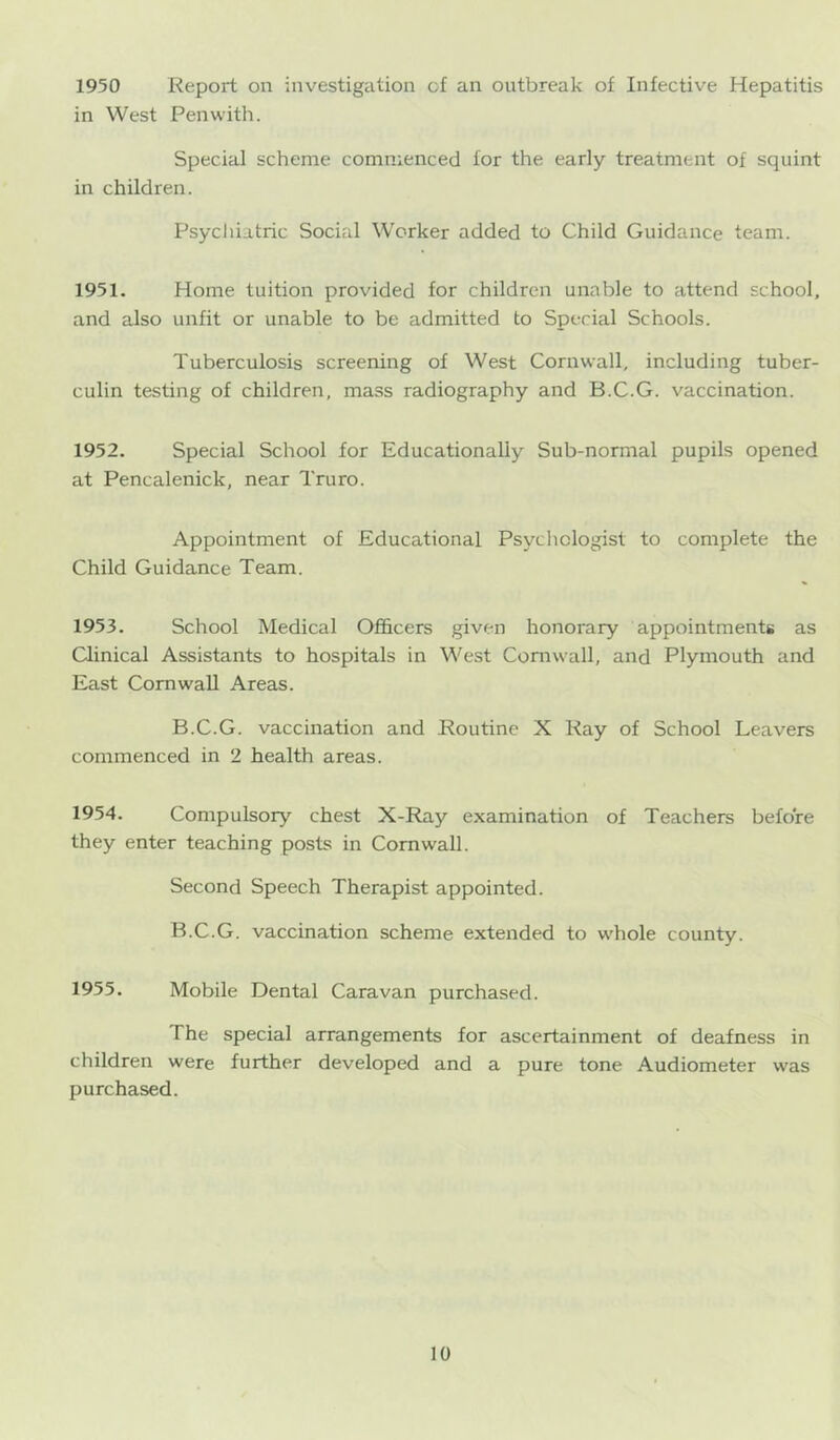 1950 Report on investigation of an outbreak of Infective Hepatitis in West Pen with. Special scheme commenced for the early treatment of squint in children. Psycliiatric Social Worker added to Child Guidance team. 1951. Home tuition provided for children unable to attend school, and also unfit or unable to be admitted to Special Schools. Tuberculosis screening of West Cornwall, including tuber- culin testing of children, mass radiography and B.C.G. vaccination. 1952. Special School for Educationally Sub-normal pupils opened at Pencalenick, near Truro. Appointment of Educational Psychologist to complete the Child Guidance Team. 1953. School Medical Officers given honorary appointments as Clinical Assistants to hospitals in West Cornwall, and Plymouth and East Cornwall Areas. B.C.G. vaccination and Routine X Ray of School Leavers commenced in 2 health areas. 1954. Compulsory chest X-Ray examination of Teachers before they enter teaching posts in Cornwall. Second Speech Therapist appointed. B.C.G. vaccination scheme extended to whole county. 1955. Mobile Dental Caravan purchased. The special arrangements for ascertainment of deafness in children were further developed and a pure tone Audiometer was purchased.