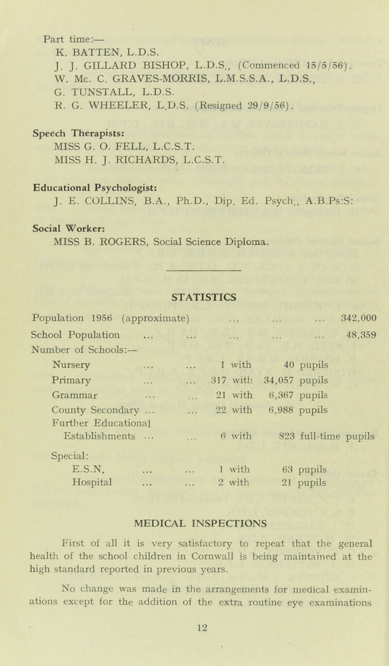 Part time:— K. BATTEN, L.D.S. J. J. GILLARD BISHOP, L.D.S., (Commenced 15/5/56). W. Me. C. GRAVES-MORRIS, L.M.S.S.A., L.D.S., G. TUNSTALL, L.D.S. R. G. WHEELER, L.D.S. (Resigned 29/9/56). Speech Therapists: MISS G. O. FELL, L.C.S.T. MISS H. J. RICHARDS, L.C.S.T. Educational Psychologist: J. E. COLLINS, B.A., Ph.D., Dip. Ed. Psych., A.B.PsiS: Social Worker: MISS B. ROGERS, Social Science Diploma. STATISTICS Population 1956 (approximate) ■ -t 342,000 School Population Number of Schools:— 48,359 Nursery 1 with 40 pupils Primary 317 with 34,057 pupils Grammar 21 with 6,367 pupils County Secondary ... Further Educational 22 with 6,988 pupils Establishments • • • 6 with 823 full-time pupils Special: E.S.N. 1 with 63 pupils Hospital 2 with 21 pupils MEDICAL INSPECTIONS First of all it is very satisfactory to repeat that the general health of the school children in Cornwall is being maintained at the high standard reported in previous years. No change was made in the arrangements for medical examin- ations except for the addition of the extra routine eye examinations