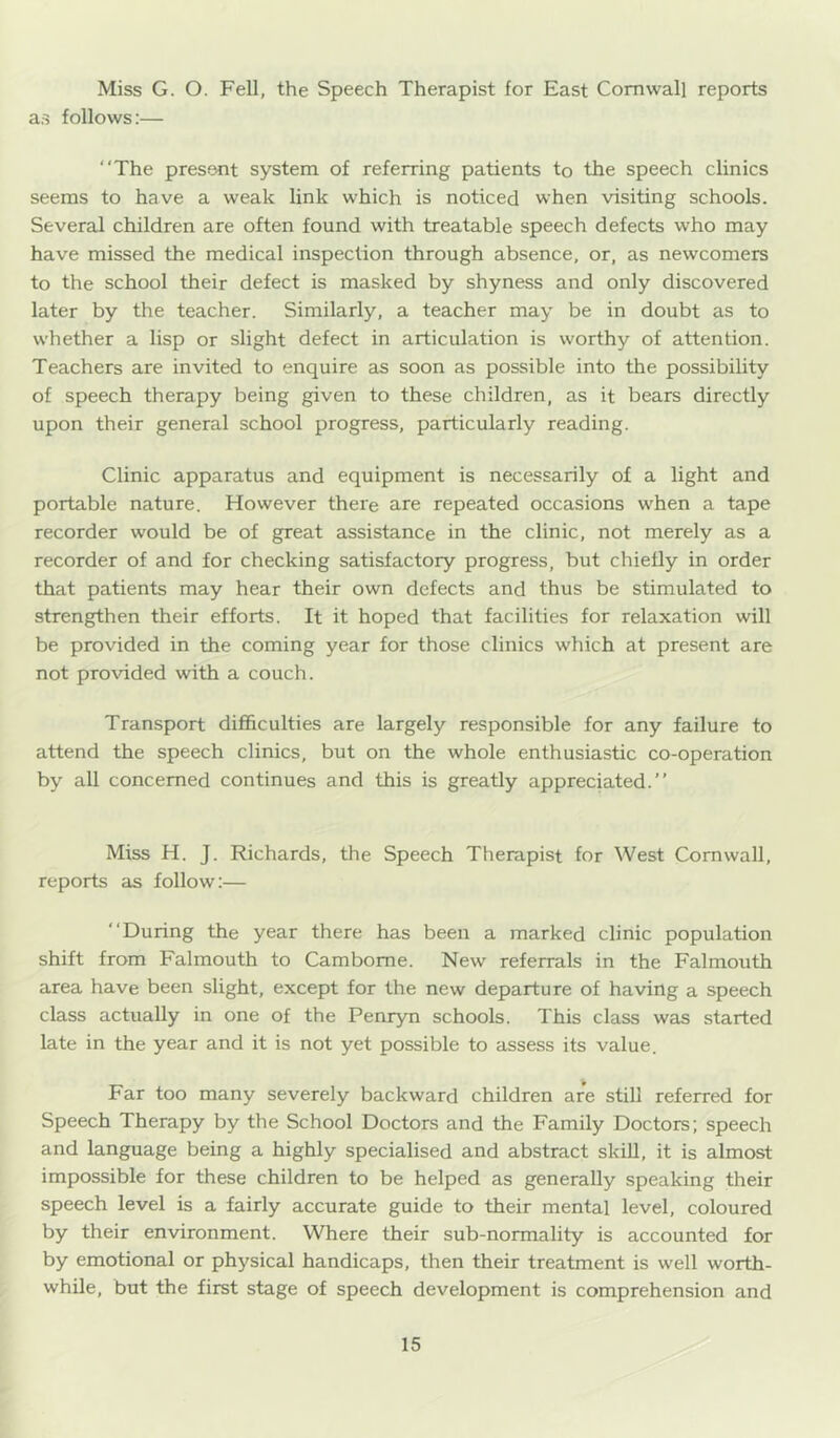 Miss G. O. Fell, the Speech Therapist for East Cornwall reports as follows:— “The present system of referring patients to the speech clinics seems to have a weak link which is noticed when visiting schools. Several children are often found with treatable speech defects who may have missed the medical inspection through absence, or, as newcomers to the school their defect is masked by shyness and only discovered later by the teacher. Similarly, a teacher may be in doubt as to whether a lisp or slight defect in articulation is worthy of attention. Teachers are invited to enquire as soon as possible into the possibility of speech therapy being given to these children, as it bears directly upon their general school progress, particularly reading. Clinic apparatus and equipment is necessarily of a light and portable nature. However there are repeated occasions when a tape recorder would be of great assistance in the clinic, not merely as a recorder of and for checking satisfactory progress, but chiefly in order that patients may hear their own defects and thus be stimulated to strengthen their efforts. It it hoped that facilities for relaxation will be provided in the coming year for those clinics which at present are not provided with a couch. Transport difficulties are largely responsible for any failure to attend the speech clinics, but on the whole enthusiastic co-operation by all concerned continues and this is greatly appreciated.” Miss H. J. Richards, the Speech Therapist for West Cornwall, reports as follow:— “During the year there has been a marked clinic population shift from Falmouth to Camborne. New referrals in the Falmouth area have been slight, except for the new departure of having a speech class actually in one of the Penryn schools. This class was started late in the year and it is not yet possible to assess its value. Far too many severely backward children are still referred for Speech Therapy by the School Doctors and the Family Doctors; speech and language being a highly specialised and abstract skill, it is almost impossible for these children to be helped as generally speaking their speech level is a fairly accurate guide to their mental level, coloured by their environment. Where their sub-normality is accounted for by emotional or physical handicaps, then their treatment is well worth- while, but the first stage of speech development is comprehension and