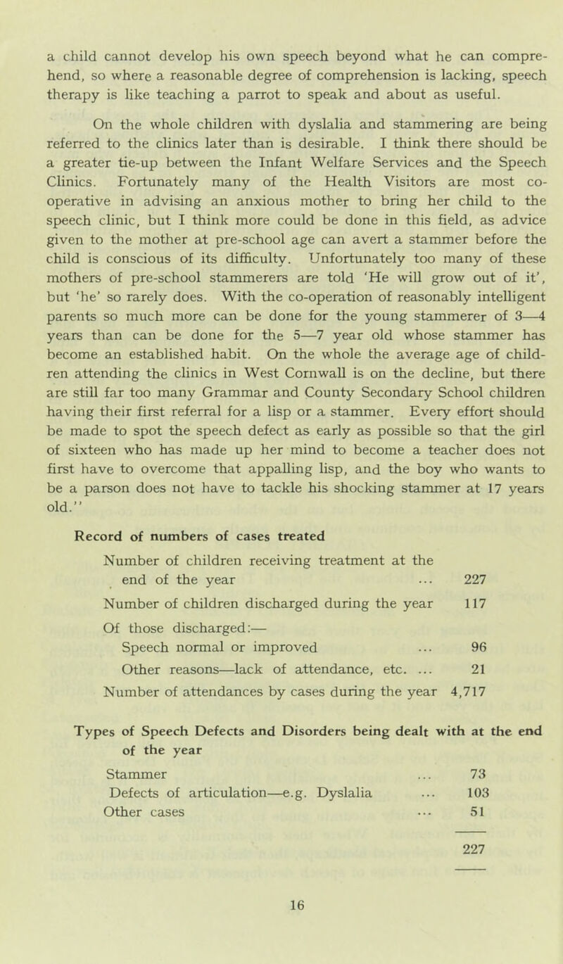 a child cannot develop his own speech beyond what he can compre- hend, so where a reasonable degree of comprehension is lacking, speech therapy is like teaching a parrot to speak and about as useful. On the whole children with dyslalia and stammering are being referred to the clinics later than is desirable. I think there should be a greater tie-up between the Infant Welfare Services and the Speech Clinics. Fortunately many of the Health Visitors are most co- operative in advising an anxious mother to bring her child to the speech clinic, but I think more could be done in this field, as advice given to the mother at pre-school age can avert a stammer before the child is conscious of its diflhculty. Unfortunately too many of these mothers of pre-school stammerers are told ‘He will grow out of it’, but ‘he’ so rarely does. With the co-operation of reasonably intelligent parents so much more can be done for the young stammerer of 3—4 years than can be done for the 5—7 year old whose stammer has become an established habit. On the whole the average age of child- ren attending the clinics in West Cornwall is on the decline, but there are stiU far too many Grammar and County Secondary School children having their first referral for a lisp or a stammer. Every effort should be made to spot the speech defect as early as possible so that the girl of sixteen who has made up her mind to become a teacher does not first have to overcome that appalling lisp, and the boy who wants to be a parson does not have to tackle his shocking stammer at 17 years old.” Record of numbers of cases treated Number of children receiving treatment at the end of the year ... 227 Number of children discharged during the year 117 Of those discharged:— Speech normal or improved ... 96 Other reasons—lack of attendance, etc. ... 21 Number of attendances by cases during the year 4,717 Types of Speech Defects and Disorders being dealt with at the end of the year Stammer ... 73 Defects of articulation—e.g. Dyslalia ... 103 Other cases ••• 51 227