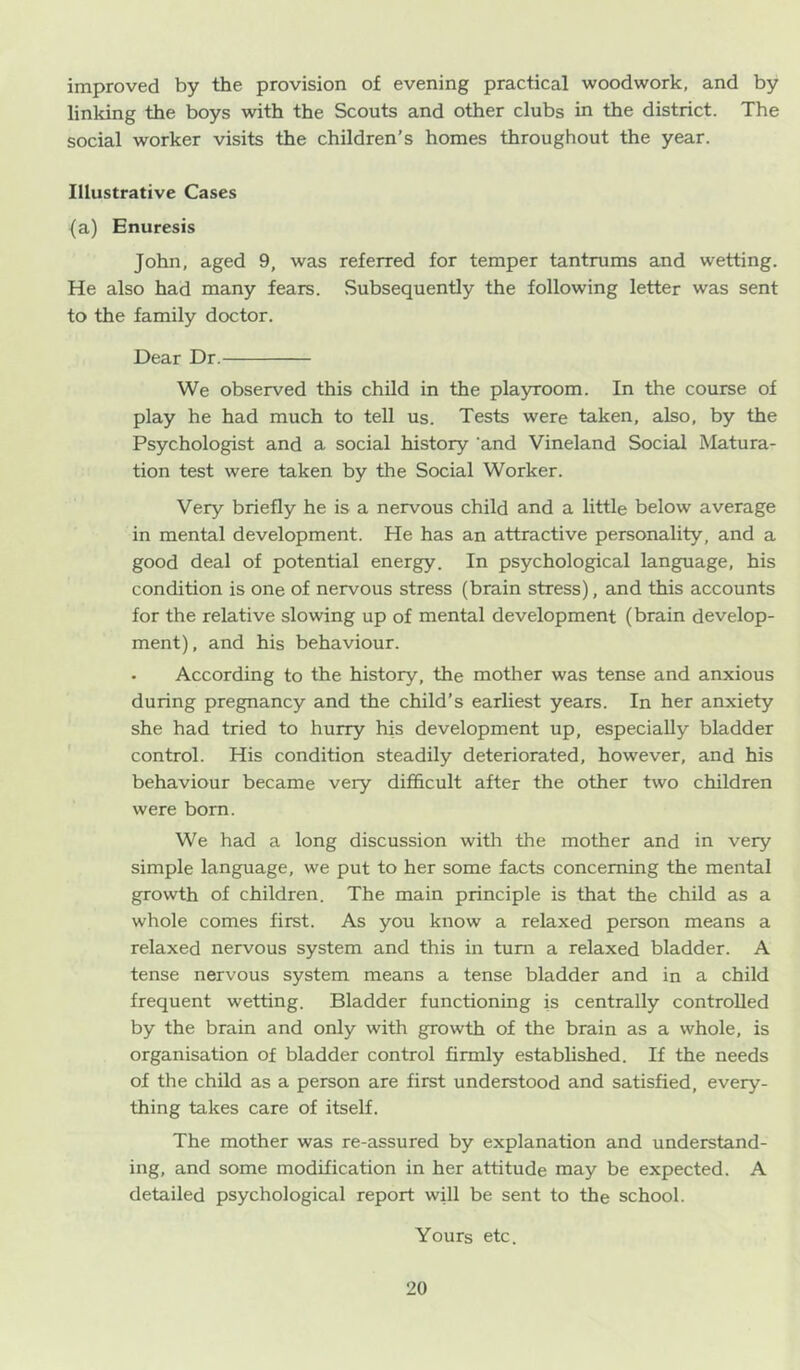 improved by the provision of evening practical woodwork, and by linking the boys with the Scouts and other clubs in the district. The social worker visits the children’s homes throughout the year. Illustrative Cases {a) Enuresis John, aged 9, was referred for temper tantrums and wetting. He also had many fears. Subsequently the following letter was sent to the family doctor. Dear Dr. We observed this child in the playroom. In the course of play he had much to tell us. Tests were taken, also, by the Psychologist and a social history 'and Vineland Social Matura- tion test were taken by the Social Worker. Very briefly he is a nervous child and a little below average in mental development. He has an attractive personality, and a good deal of potential energy. In psychological language, his condition is one of nervous stress (brain stress), and this accounts for the relative slowing up of mental development (brain develop- ment), and his behaviour. . According to the history, the mother was tense and anxious during pregnancy and the child’s earliest years. In her anxiety she had tried to hurry his development up, especially bladder control. His condition steadily deteriorated, however, and his behaviour became very difficult after the other two children were bom. We had a long discussion with the mother and in very simple language, we put to her some facts concerning the mental growth of children. The main principle is that the child as a whole comes first. As you know a relaxed person means a relaxed nervous system and this in turn a relaxed bladder. A tense nervous system means a tense bladder and in a child frequent wetting. Bladder functioning is centrally controlled by the brain and only with growth of the brain as a whole, is organisation of bladder control firmly established. If the needs of the child as a person are first understood and satisfied, every- thing takes care of itself. The mother was re-assured by explanation and understand- ing, and some modification in her attitude may be expected. A detailed psychological report will be sent to the school. Yours etc.