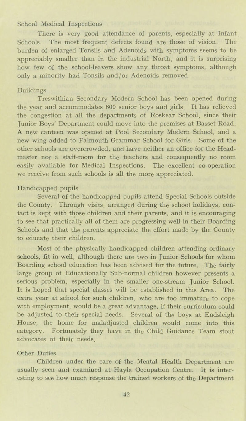 School Medical Inspections There is very good attendance of parents, especially at Infant Schools. The most frequent defects found are those of vision. The burden of enlarged Tonsils and Adenoids with symptoms seems to be appreciably smaller than in the industrial North, and it is surprising how few of the school-leavers show any throat symptoms, although only a minority had Tonsils and/or Adenoids removed. Buildings Treswithian Secondary Modern School has been opened during the year and accommodates 600 senior boys and girls. It has relieved the congestion at all the departments of Roskear School, since their Junior Boys’ Department could move into the premises at Basset Road. A new canteen was opened at Pool Secondary Modem School, and a new wing added to Falmouth Grammar School for Girls. Some of the other schools are overcrowded, and have neither an office for the Head- master nor a staff-room for the teachers and consequently no room easily available for Medical Inspections. The excellent co-operation we receive from such schools is all the more appreciated. Handicapped pupils Several of the handicapped pupils attend Special Schools outside the County. Through visits, arranged during tlie school holidays, con- tact is kept with those children and their parents, and it is encouraging to see that practically all of them are progressing well in their Boarding Schools and that the parents appreciate the effort made by the County to educate their children. Most of the physically handicapped children attending ordinary schools, fit in well, although there are two in Junior Schools for whom Boarding school education has been advised for the future. The fairly large group of Educationally Sub-normal children however presents a serious problem, especially in the smaller one-stream Junior School. It is hoped that special classes will be established in this Area. The extra year at school for such children, who are too immature to cope with employment, would be a great advantage, if their curriculum could be adjusted to their special needs. Several of the boys at Endsleigh House, the home for maladjusted children would come into this category. Fortunately they have in the Child Guidance Team stout advocates of their needs. Other Duties Children under the care of the Mental Health Department are usually seen and examined at Hayle Occupation Centre. It is inter- esting to see how much response the trained workers of the Department