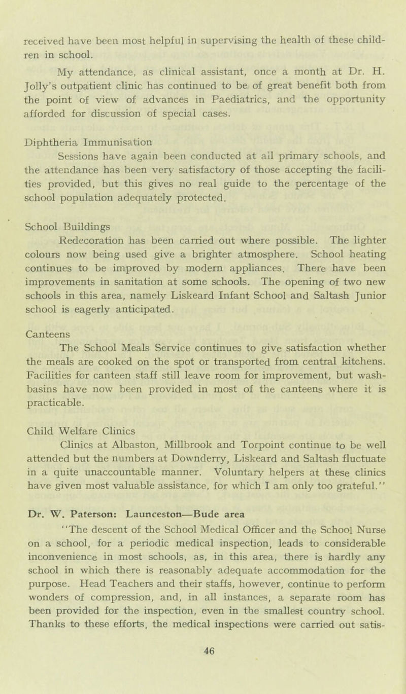 received have been most helpful in supervising the health of these child- ren in school. My attendance, as clinical assistant, once a month at Dr. H. Jolly’s outpatient clinic has continued to be of great benefit both from the point of view of advances in Paediatrics, and the opportunity afforded for discussion of special cases. Diphtheria Immunisation Sessions have again been conducted at all primary schools, and the attendance has been very satisfactory of those accepting the facili- ties provided, but this gives no real guide to the percentage of the school population adequately protected. School Buildings Redecoration has been carried out where possible. The lighter colours now being used give a brighter atmosphere. School heating continues to be improved by modem appliances. There have been improvements in sanitation at some schools. The opening of two new schools in this area, namely Liskeard Infant School and Saltash Junior school is eagerly anticipated. Canteens The School Meals Service continues to give satisfaction whether the meals are cooked on the spot or transported from central kitchens. Facilities for canteen staff still leave room for improvement, but wash- basins have now been provided in most of tlie canteens where it is practicable. Child Welfare Clinics Clinics at Albaston, Millbrook and Torpoint continue to be well attended but the numbers at Downderry, Liskeard and Saltash fluctuate in a quite unaccountable manner. Voluntary helpers at these clinics have given most valuable assistance, for which I am only too grateful. Dr. W. Paterson: Launceston—Bude area The descent of the School Medical Officer and the School Nurse on a school, for a periodic medical inspection, leads to considerable inconvenience in most schools, as, in this area, there is hardly any school in which there is reasonably adequate accommodation for the purpose. Head Teachers and their staffs, however, continue to perform wonders of compression, and, in all instances, a separate room has been provided for the inspection, even in the smallest country school. Thanks to these efforts, the medical inspections were carried out satis-