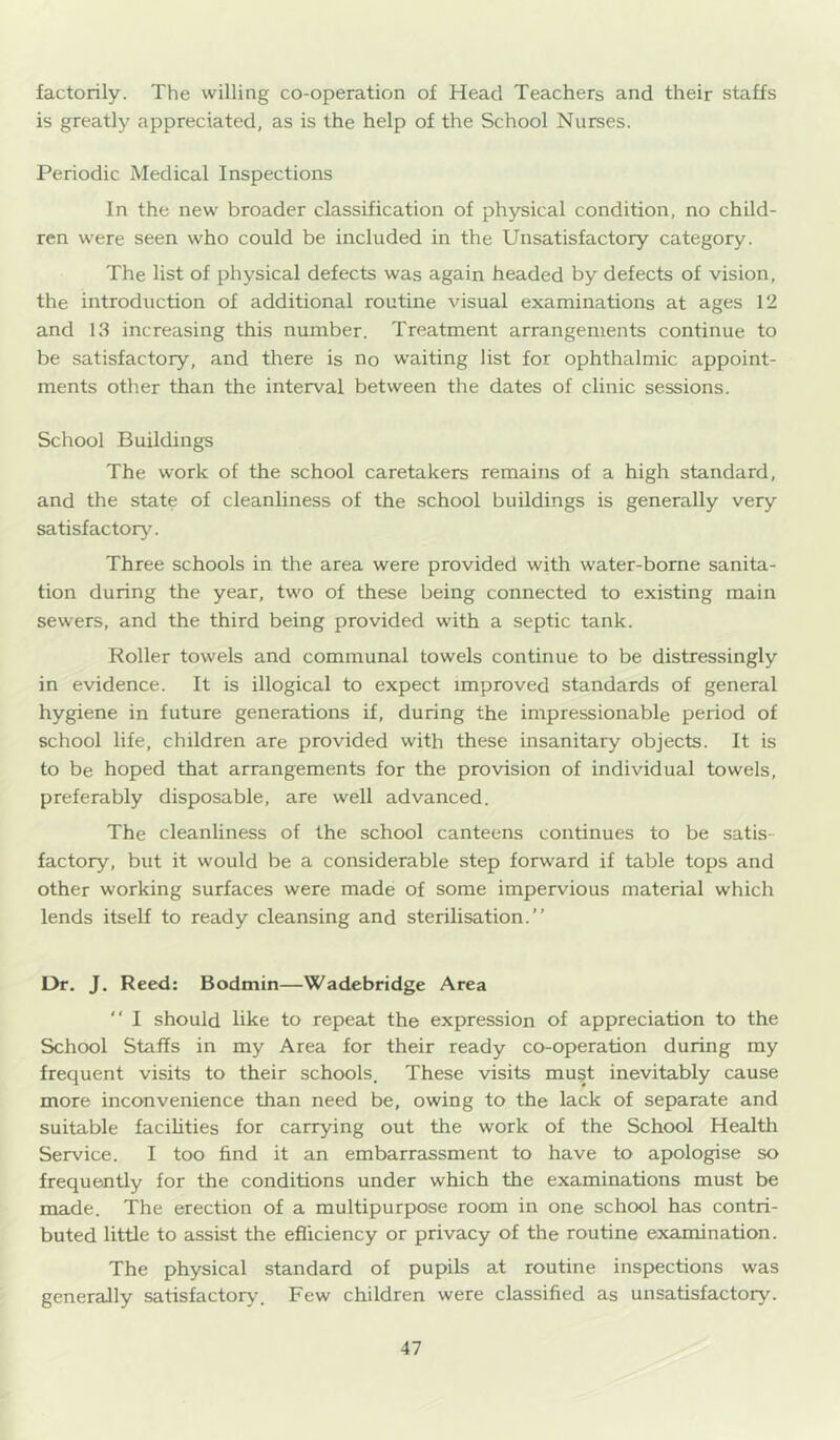 factorily. The willing co-operation of Head Teachers and their staffs is greatly appreciated, as is the help of the School Nurses. Periodic Medical Inspections In the new broader classification of physical condition, no child- ren were seen who could be included in the Unsatisfactory category. The list of physical defects was again headed by defects of vision, the introduction of additional routine visual examinations at ages 12 and 13 increasing this number. Treatment arrangements continue to be satisfactory, and there is no waiting list for ophthalmic appoint- ments other than the interval between the dates of clinic sessions. School Buildings The work of the school caretakers remains of a high standard, and the state of cleanliness of the school buildings is generally very satisfactory. Three schools in the area were provided with water-borne sanita- tion during the year, two of these being connected to existing main sewers, and the third being provided with a septic tank. Roller towels and communal towels continue to be distressingly in evidence. It is illogical to expect improved standards of general hygiene in future generations if, during the impressionable period of school life, children are provided with these insanitary objects. It is to be hoped that arrangements for the provision of individual towels, preferably disposable, are well advanced. The cleanliness of the school canteens continues to be satis- factory, but it would be a considerable step forward if table tops and other working surfaces were made of some impervious material which lends itself to ready cleansing and sterilisation.” L)r, J. Reed: Bodmin—Wadebridge Area ” I should like to repeat the expression of appreciation to the School Staffs in my Area for their ready co-operation during my frequent visits to their schools. These visits must inevitably cause more inconvenience than need be, owing to the lack of separate and suitable facilities for carrying out the work of the School Health Service. I too find it an embarraissment to have to apologise so frequently for the conditions under which the examinations must be made. The erection of a multipurpose room in one school has contri- buted little to assist the efficiency or privacy of the routine examination. The physical standard of pupils at routine inspections was generally satisfactory. Few children were classified as unsatisfactory.