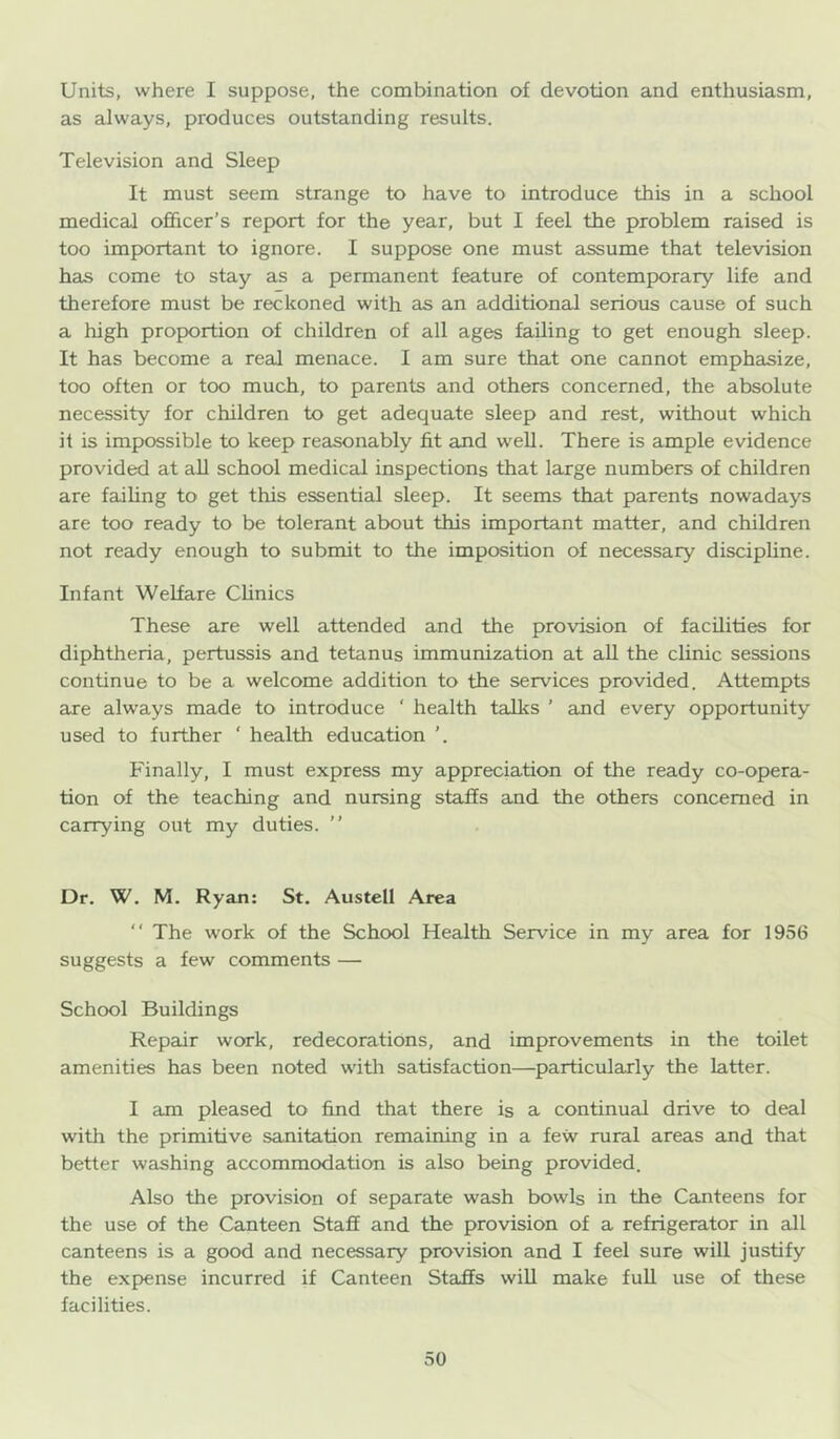 Units, where I suppose, the combination of devotion and enthusiasm, as always, produces outstanding results. Television and Sleep It must seem strange to have to introduce this in a school medical officer’s report for the year, but I feel the problem raised is too important to ignore. I suppose one must assume that television has come to stay as a permanent feature of contemporary life and therefore must be reckoned with as an additional serious cause of such a high proportion of children of all ages failing to get enough sleep. It has become a real menace. I am sure that one cannot emphasize, too often or too much, to parents and others concerned, the absolute necessity for children to get adequate sleep and rest, without which it is impossible to keep reasonably fit and well. There is ample evidence provided at aU school medical inspections that large numbers of children are failing to get this essential sleep. It seems that parents nowadays are too ready to be tolerant about this important matter, and children not ready enough to submit to the imposition of necessary discipline. Infant Welfare Clinics These are well attended and the provision of facilities for diphtheria, pertussis and tetanus immunization at aU the clinic sessions continue to be a welcome addition to the services provided. Attempts are always made to introduce ‘ health talks ’ and every opportunity used to further ' health education ’. Finally, I must express my appreciation of the ready co-opera- tion of the teaching and nursing staffs and the others concerned in carrying out my duties. ” Dr. W. M. Ryan: St. Austell Area “ The work of the School Health Service in my area for 1956 suggests a few comments — School Buildings Repair work, redecorations, and improvements in the toilet amenities has been noted with satisfaction—particulaxly the latter. I am pleased to find that there is a continual drive to deal with the primitive sanitation remaining in a few rural areas and that better washing accommodation is also being provided. Also the provision of separate wash bowls in the Canteens for the use of the Canteen Staff and the provision of a refrigerator in all canteens is a good and necessary provision and I feel sure will justify the expense incurred if Canteen Staffs wiU make full use of these facilities.