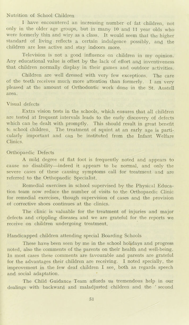 Nutrition of School Children I have encountered an increasing number of fat children, not only in the older age groups, but in many 10 and 11 year olds who were formerly thin and wiry as a class. It would seem that the higher standard of hving reflects a certain indulgence possibly, and the children are less active and stay indoors more. Television is not a good influence on children in my opinion. Any educational value is offset by the lack of effort and inventiveness that children normally display in their games and outdoor activities. Children are well dressed with very few exceptions. The care of the teeth receives much more attention than formerly. I am very pleased at the amount of Orthodontic work done in the St. Austell area. Visual defects Extra vision tests in tlie schools, which ensures that all children are tested at frequent intervals leads to the early discovery of defects which can be dealt with promptly. This should result in great benefit tc school children. The treatment of squint at an early age is parti- cularly important and can be instituted from the Infant Welfare Chnics. Orthopaedic Defects A mild degree of flat foot is frequently noted and appears to cause no disability—indeed it appears to be normal, and only the severe cases of these causing symptoms call for treatment and are referred to the Orthopaedic Speciahst. Remedial exercises in school supervised by the Physical Educa- tion team now reduce the number of visits to the Orthopaedic Clinic for remedial exercises, though supervision of cases and the provision of corrective shoes continues at the clinics. The cUnic is valuable for the treatment of injuries and major defects and crippling diseases and we are grateful for the reports we receive on children undergoing treatment. Handicapped children attending special Boarding Schools These have been seen by me in the school holidays and progress noted, also the comments of the parents on their health and well-being. In most cases these comments are favourable and parents are grateful for the advantages their children are receiving. I noted specially, the improvement in the few deaf children I see, both as regards speech and social adaptation. * The Child Guidance Team affords us tremendous help in our dealings with backward and maladjusted children and the ‘ second