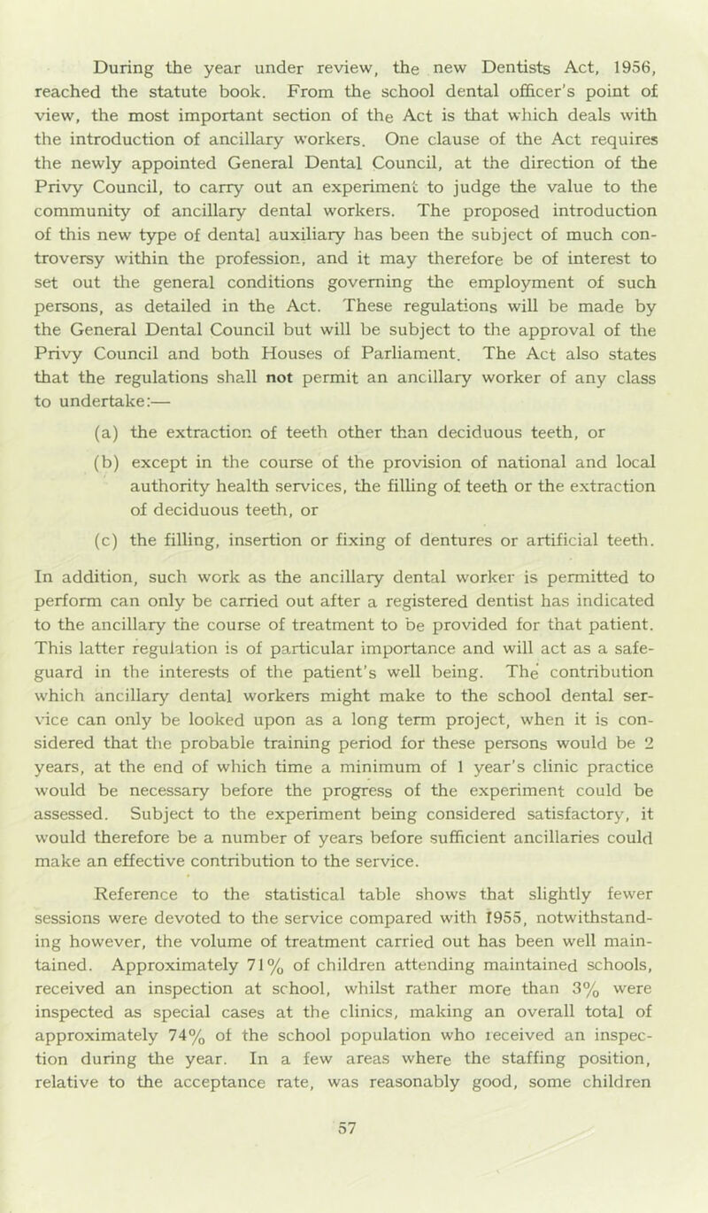 During the year under review, the new Dentists Act, 1956, reached the statute book. From the school dental officer’s point of view, the most important section of the Act is that which deals with the introduction of ancillary workers. One clause of the Act requires the newly appointed General Dental Council, at the direction of the Privy Council, to carry out an experiment to judge the value to the community of ancillary dental workers. The proposed introduction of this new type of dental auxiliary has been the subject of much con- troversy within the profession, and it may therefore be of interest to set out the general conditions governing the employment of such persons, as detailed in the Act. These regulations will be made by the General Dental Council but will be subject to the approval of the Privy Council and both Houses of Parliament. The Act also states that the regulations shall not permit an ancillary worker of any class to undertake:— (a) the extraction of teeth other than deciduous teeth, or (b) except in the course of the provision of national and local authority health services, the filhng of teeth or the extraction of deciduous teeth, or (c) the filling, insertion or fixing of dentures or artificial teeth. In addition, such work as the ancillary dental worker is permitted to perform can only be carried out after a registered dentist has indicated to the ancillary the course of treatment to be provided for that patient. This latter regulation is of particular importance and will act as a safe- guard in the interests of the patient’s well being. The’ contribution which ancillary dental workers might make to the school dental ser- vice can only be looked upon as a long term project, when it is con- sidered that the probable training period for these persons would be 2 years, at the end of which time a minimum of 1 year’s clinic practice would be necessary before the progress of the experiment could be assessed. Subject to the experiment being considered satisfactory, it would therefore be a number of years before sufficient ancillaries could make an effective contribution to the service. Reference to the statistical table shows that slightly fewer sessions were devoted to the service compared with 1955, notwithstand- ing however, the volume of treatment carried out has been well main- tained. Approximately 71% of children attending maintained schools, received an inspection at school, whilst rather more than 3% were inspected as special cases at the clinics, making an overall total of approximately 74% of the school population who received an inspec- tion during tire year. In a few areas where the staffing position, relative to the acceptance rate, was reasonably good, some children