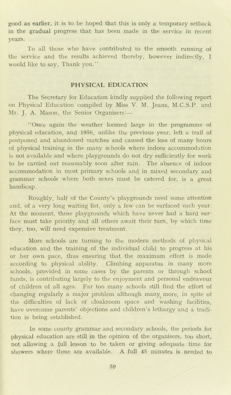 good as earlier, it is to be hoped that this is only a temporary setback in the gradual progress that has been made in the service in recent years. To all those who have contributed to the smooth running of the service and the results achieved thereby, however indirectly, I would like to say. Thank you.” PHYSIC.AL EDUCATION The Secretary for Education kindly supplied the following report on Physical Education compiled by Miss V. M. Jeans, M.C.S.P. and Mr. J. A. Mason, the Senior Organisers:— “Once again the weather loomed large in the programme of physical education, and 1956, unlike the previous year, left a trail of postponed and abandoned matches and caused the loss of many hours of physical training in the many schools where indoor accommodation is not available and where playgrounds do not dry sufficiently for work to be carried out reasonably soon after rain. The absence of indoor accommodation in most primary schools and in mixed secondary and grammar schools where both sexes must be catered for, is a great handicap. Roughly, half of the County’s playgrounds need some attention and, of a very long waiting list, only a few can be surfaced each year. At the moment, those playgrounds which have never had a hard sur- face must take priority and all others await their turn, by which time they, too, will need expensive treatment. More schools are turning to the modem methods of physical education and the training of the individual child to progress at his or her own pace, thus ensuring that the maximum effort is made according to physical ability. Climbing apparatus in many more schools, provided in some cases by the parents or through school funds, is contributing largely to the enjoyment and personal endeavour of children of all ages. Far too many schools still find the effort of changing regularly a major problem although many more, in spite of the difficulties of lack of cloakroom space and washing facilities, have overcome parents’ objections and children’s lethargy and a tradi- tion is being established. In some county grammar and secondary schools, the periods for physical education are still in the opinion of the organisers, too short, not allowing a ^ull lesson to be taken or giving adequate time for showers where these are available. A full 45 minutes is needed to