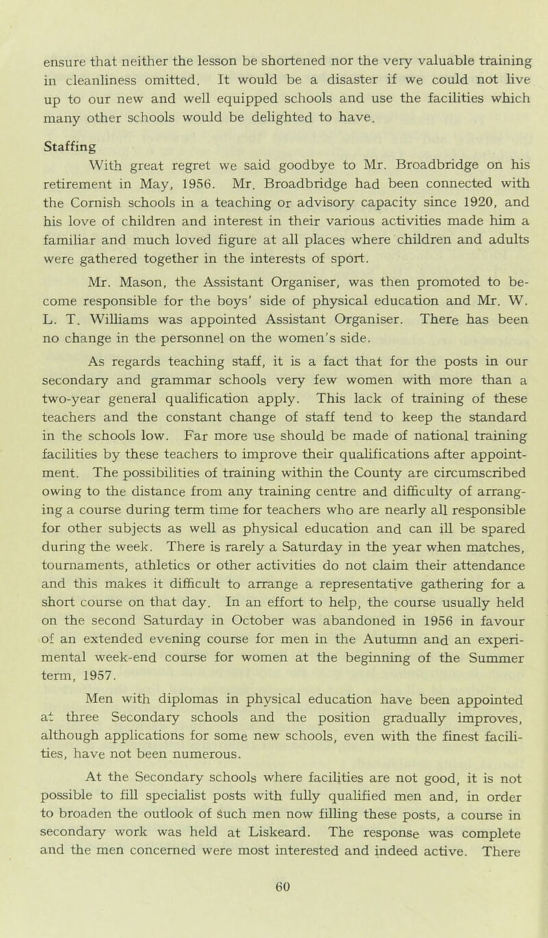 ensure that neither the lesson be shortened nor the very valuable training in cleanliness omitted. It would be a disaster if we could not live up to our new and well equipped schools and use the facilities which many other schools would be delighted to have. Staffing With great regret we said goodbye to Mr. Broadbridge on his retirement in May, 1956. Mr. Broadbridge had been connected with the Cornish schools in a teaching or advisory capacity since 1920, and his love of children and interest in their various activities made him a familiar and much loved figure at all places where children and adults were gathered together in the interests of sport. Mr. Mason, the Assistant Organiser, was then promoted to be- come responsible for the boys’ side of physical education and Mr. W. L. T. Williams was appointed Assistant Organiser. There has been no change in the personnel on the women’s side. As regards teaching staff, it is a fact that for the posts in our secondary and grammar schools very few women with more than a two-year general qualification apply. This lack of training of these teachers and the constant change of staff tend to keep the standard in the schools low. Far more use should be made of national training facilities by these teachers to improve their qualifications after appoint- ment. The possibilities of training within the County are circumscribed owing to the distance from any training centre and difficulty of arrang- ing a course during term time for teachers who are nearly all responsible for other subjects as well as physical education and can ill be spared during the week. There is rarely a Saturday in the year when matches, tournaments, athletics or other activities do not claim their attendance and this makes it difficult to arrange a representative gathering for a short course on that day. In an effort to help, the course usually held on the second Saturday in October was abandoned in 1956 in favour of an extended evening course for men in the Autumn and an experi- mental week-end course for women at the beginning of the Summer term, 1957. Men with diplomas in physical education have been appointed at three Secondary schools and the position gradually improves, although applications for some new schools, even with the finest facili- ties, have not been numerous. At the Secondary schools where facilities are not good, it is not possible to fill specialist posts with fully qualified men and, in order to broaden the outlook of Such men now filling these posts, a course in secondary work was held at Liskeard. The response was complete and the men concerned were most interested and indeed active. There