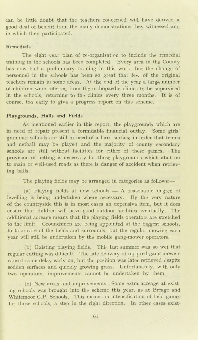 can be little doubt that the teachers concerned will have derived a good deal of benefit from the many demonstrations they witnessed and in which they participated. Remedials The eight year plan of re-organisation to include the remedial training in the schools has been completed. Every area in the County has now had a preliminary training in this work, but the change of personnel in the schools has been so great that few of the original teachers remain in some areas. At the end of the year a large number of children were referred from the orthopaedic clinics to be supervised in the schools, returning to the clinics every three months. It is of course, too early to give a progress report on this scheme. Playgrounds, Halls and Fields As mentioned earlier in this report, the playgrounds which are in need of repair present a formidable financial outlay. Some girls’ grammar schools are still in need of a hard surface in order that tennis and netball may be played and the majority of county secondary schools are still without facilities for either of these games. The provision of netting is necessary for those playgrounds which abut on to main or well-used roads as there is danger of accident when retriev- ing balls. The playing fields may be arranged in categories as follows;— (a) Playing fields at new schools — A reasonable degree of levelling is being undertaken where necessary. By the very nature of the countryside this is in most cases an expensive item, but it does ensure that children will have good outdoor facilities eventually. The additional acreage means that the playing fields operators are stretched to the limit. Groundsmen are being appointed at the biggest schools, to take care of the fields and surrounds, but the regular mowing each year will still be undertaken by the mobile gang-mower operators. (b) Existing playing fields. This last summer was so wet that regular cutting was difficult. The late delivery of repaired gang mowers caused some delay early on, but the position was later retrieved despite sodden surfaces and quickly growing grass. Unfortunately, with only two operators, improvements cannot be undertaken by them. (c) New areas and improvements—Some extra acreage at exist- ing schools was brought into the scheme this year, as at Breage and Whitemoor C.P. Schools. This means an intensification of field games for those schools, a step in the right direction. In other cases exist-