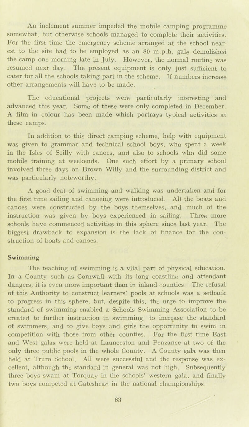 An inclement summer impeded the mobile camping programme somewhat, but otherwise schools managed to complete their activities. For the first time the emergency scheme arranged at the school near- est to the site had to be employed as an 80 m.p.h. gale demolished the camp one morning late in July. However, the normal routine was resumed next day. The present equipment is only just sufficient to cater for all the schools taking part in the scheme. Tf numbers increase other arrangements will have to be made. The educational projects were particularly interesting and advanced this year. Some of these were only completed in December. A film in colour has been made which portrays typical activities at these camps. In addition to this direct camping scheme, help with equipment was given to grammar and technical school boys, who spent a week in the Isles of Scilly with canoes, and also to schools who did some mobile training at weekends. One such effort by a primary school involved three days on Brown WiUy and the surrounding district and was particularly noteworthy. A good deal of swimming and walking was undertaken and for the first time sailing and canoeing were introduced. All the boats and canoes were constructed by the boys themselves, and much of the instruction was given by boys experienced in sailing. Three more schools have commenced activities in this sphere since last year. The biggest drawback to expansion is the lack of finance for the con- struction of boats and canoes. Swimming The teaching of swimming is a vital part of physical education. In a County such as Cornwall with its long coastline and attendant dangers, it is even more important than in inland counties. The refusal of this Authority to construct learners’ pools at schools was a setback to progress in this sphere, but, despite this, the urge to improve the standard of swimming enabled a Schools Swimming Association to be created to further instruction in swimming, to increase the standard of swimmers, and to give boys and girls the opportunity to swim in competition with those from other counties. For the first time East and West galas were held at Launceston and Penzance at two of the only three public pools in the whole County. A County gala was then held at Truro School. All were successful and the response was ex- cellent, although the standard in general was not high. Subsequently three boys swam at Torquay in the schools’ western gala, and finally two boys competed at Gateshead in the national championships.