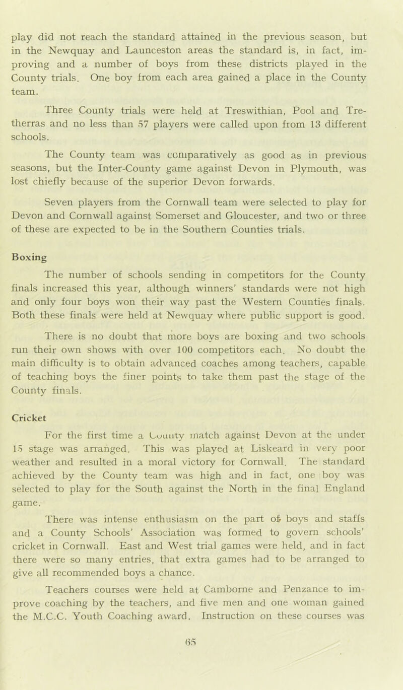 play did not reach the standard attained in the previous season, but in the Newquay and Launceston areas the standard is, in fact, im- proving and a number of boys from these districts played in the County trials. One boy from each area gained a place in the County team. Three County trials were held at Treswithian, Pool and Tre- therras and no less than 57 players were called upon from 13 different schools. The County team was comparatively as good as in previous seasons, but the Inter-County game against Devon in Plymouth, was lost chiefly because of the superior Devon forwards. Seven players from the Cornwall team were selected to play for Devon and Cornwall against Somerset and Gloucester, and two or three of these are expected to be in the Southern Counties trials. Bo.xing The number of schools sending in competitors for the County finals increased this year, although winners’ standards were not high and only four boys won their way past the Western Counties finals. Both these finals were held at Newquay where public support is good. There is no doubt that more boys are boxing and two schools run their own shows with over 100 competitors each. No doubt the main difficulty is to obtain advanced coaches among teachers, capable of teaching boys the finer points to take them past the stage of the County finals. Cricket For the first time a County match against Devon at the under 15 stage was arranged. This was played at Liskeard in veiy poor weather and resulted in a moral victory for Cornwall. The standard achieved by the County team was high and in fact, one boy was selected to play for the South against the North in the final England game. There was intense enthusiasm on the part of* boys and staffs and a County Schools' Association was formed to govern schools’ cricket in Cornwall. East and West trial games were held, and in fact there were so many entries, that extra games had to be arranged to give all recommended boys a chance. Teachers courses were held at Camborne and Penzance to im- prove coaching by the teachers, and five men and one woman gained the M.C.C. Youth Coaching award. Instruction on these courses was