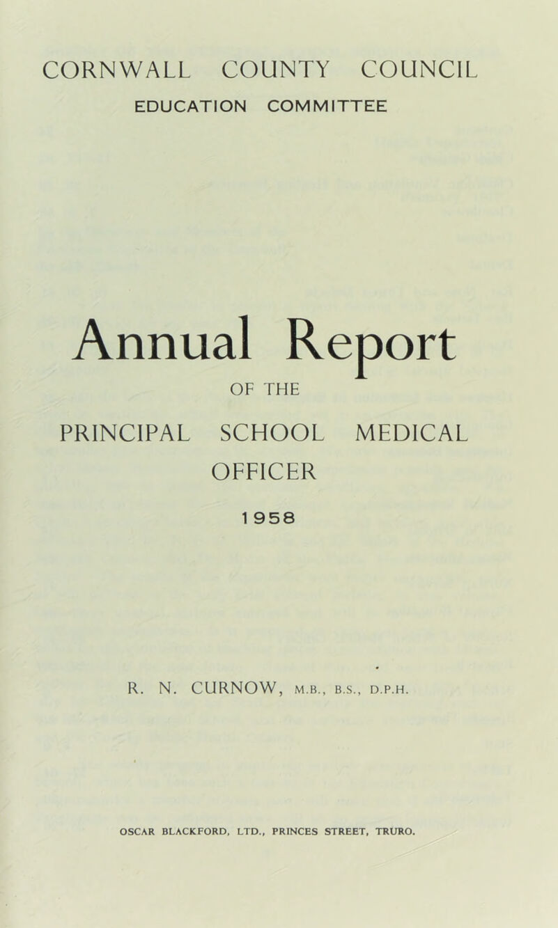 EDUCATION COMMITTEE Annual Report OF THE PRINCIPAL SCHOOL MEDICAL OFFICER 1 958 R. N. CURNOW, M.B., B.S., D.P.H. OSCAR BLACKFORD. LTD., PRINCES STREET, TRURO.