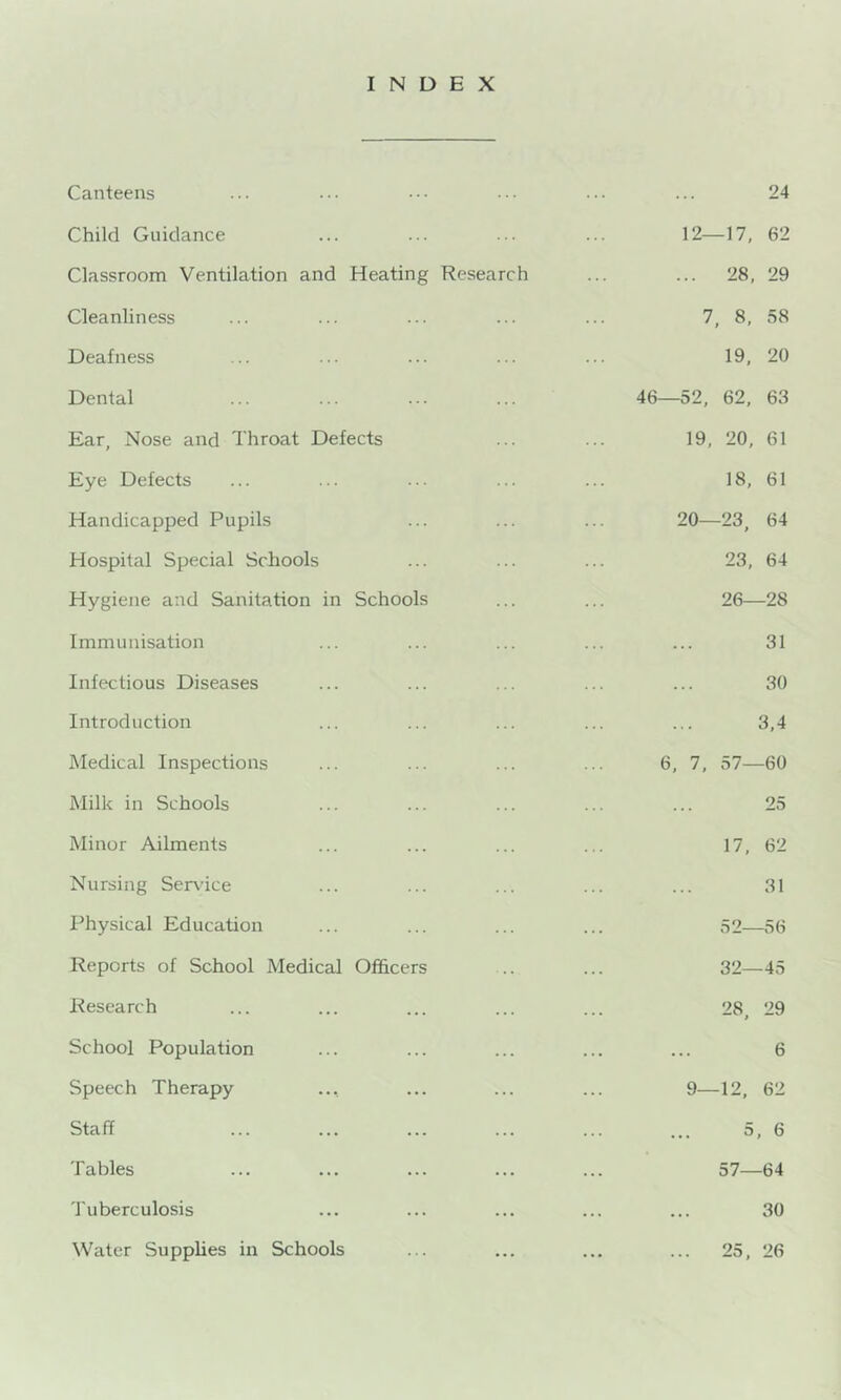 INDEX Canteens 24 Child Guidance 12—17, 62 Classroom Ventilation and Heating Research ... 28, 29 Cleanliness 7, 8, 58 Deafness 19, 20 Dental 46—52, 62, 63 Ear, Nose and Throat Defects 19, 20, 61 Eye Defects 18, 61 Handicapped Pupils 20—23, 64 Hospital Special Schools 23, 64 Hygiene and Sanitation in Schools 26—28 Immunisation 31 Infectious Diseases 30 Introduction 3,4 Medical Inspections 6, 7, 57—60 Milk in Schools 25 Minor Ailments 17, 62 Nursing Ser\'ice 31 Physical Education ... 52—56 Reports of School Medical Officers 32—45 Research 28, 29 School Population 6 Speech Therapy 9—12, 62 Staff 5,6 Tables 57—64 J'uberculosis 30 Water Supplies in Schools ... 25, 26