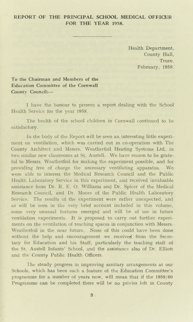 FOR THE YEAR 1958. Health Department, County Hall, Truro. February, 1959. To the Chairman and Members of the Education Committee of the Cornwall County Council:— I have the honour to present a report dealing with the School Health Service for the year 1958, The health of the school children in Cornwall continued to be satisfactory. In the body of the Report will be seen an interesting little experi- ment on ventilation, which was carried out in co-operation with The County Architect and Messrs. VVeatherfoil Heating Systems Ltd. in two similar new classrooms at St. Austell. We have reason to be grate- ful to Messrs. Weatherfoil for making the experiment possible, and for providing free of charge the necessary ventilating apparatus. We were able to interest the Medical Research Council and the Public Healtli Laboratory Service in this experiment, and received invaluable assistance from Dr. R. E. O. Williams and Dr. Spicer of the Medical Research Council, and Dr. Moore of the Public Health Laboratory Service. The results of the experiment were rather unexpected, and as will be seen in tiie very brief account included in this volume, some very unusual features emerged and will be of use in future ventilation experiments. It is proposed to carry out further experi- ments on the ventilation of teaching spaces in conjunction with Messrs. Weatherfoil in the near future. None of this could have been done without the help and encouragement we received from the Secre- tary for Education and his Staff, particularly the teaching staff of the St. Austell Infants’ School, and the assistance also of Dr. Elliott and the County Public Health Officers. The steady progress in improving sanitary arrangements at our Schools, which has been such a feature of the Education Committee’s programme for a number of years now, will mean that if the 1959/60 Programme can be completed there will be no privies left in County