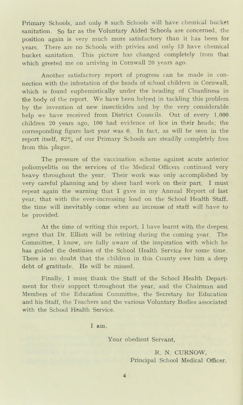 Primary Schools, and only 8 such Schools will have chemical bucket sanitation. So far as the Voluntary Aided Schools are concerned, the position again is very much more satisfactory than it has been for years. There are no Schools with privies and only 13 have chemical bucket sanitation. This picture has changed completely from that which greeted me on arriving in Cornwall 20 years ago. Another satisfactory report of progress can be made in con- nection with the infestation of the heads of school children in Cornwall, which is found euphemistically under the heading of Cleanliness in the body of Ihe report. We have been helped in tackling this problem by the invention of new insecticides and by the very considerable help we have received from District Councils. Out of every 1,000 children 20 years ago, 100 had evidence of Uce in their heads; the corresponding figure last year was 6. In fact, as will be seen in the report itself, 82% of our Primary Schools are steadily completely free from this plague. The pressure of the vaccination scheme against acute anterior poliomyelitis on the services of the Medical Officers continued very heavy throughout the year. Their work was only accomplished by very careful planning and by sheer hard work on their part. I must repeat again the warning that I gave in my Annual Report of last year, that with the ever-increasing load on the School Health Staff, the time will inevitably come when an increase of staff will have to be provided. At the time of writing this report, I have learnt with the deepest regret that Dr. Elliott will be retiring during the coming year. The Committee, I know, are fully aware of the inspiration with which he has guided tlie destinies of the School Health Service for some time. There is no doubt that the children in this County owe him a deep debt of gratitude. He will be missed. Finally, I must thank the Staff of the School Health Depart- ment for their support throughout the year, and the Chairman and Members of the Education Committee, the Secretary for Education and his Staff, the Teachers and the various Voluntary Bodies associated with the School Health Service. I am. Your obedient Servant, 4 R. N. CURNOW, Principal School Medical Officer.