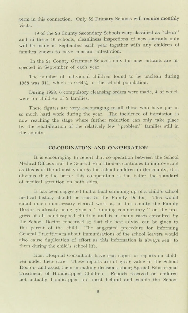 term in this connection. Only 52 Primary Schools will require monthly visits. 19 of the 26 County Secondary Schools were classified as “clean” and in these 19 schools, cleanliness inspections of new entrants only will be made in September each year together with any children of families known to have constant infestation. In the 21 County Grammar Schools only the new entrants are in- spected in September of each year. The number of individual children found to be unclean during 1958 was 311, which is 0.64% of the school population. During 1958, 6 compulsory cleansing orders were made, 4 of w'hicli were for children of 2 families. These figures are very encouraging to all those who have put in so much hard work during the year. The incidence of infestation is now reaching the stage where further reduction can only take place by tlie rehabilitation of tlie relatively few “problem” families still in the county. CO-ORDINATION AND CO-OPERATION It is encouraging to report that co-operation between the School Medical Officers and the General Practitioners continues to improve and as this is of the utmost value to the school children in the county, it is obvious that the better this co-operation is the better the standard of medical attention on both sides. It has been suggested tliat a final summing up of a child’s school medical history should be sent to the P'amily Doctor. This would entail much unnecessary clerical work as in this county the Family Doctor is already being given a “ running commentary ” on the pro- gress of all handicapped children and is in many cases consulted by the School Doctor concerned so that the best advice can be given to the parent of the child. The suggested procedure for informing General Practitioners about immunisations of the school leavers w'ould also cause duplication of effort as this information is always sent to them during the child’s school life. Most Hospital Consultants have sent copies of reports on child- ren under their care. These reports are of great value to the School Doctors and assist them in making decisions about Special Educational Treatment of Handicapped Children. Reports received on children not tictually handicapped are most helpful and enable the School