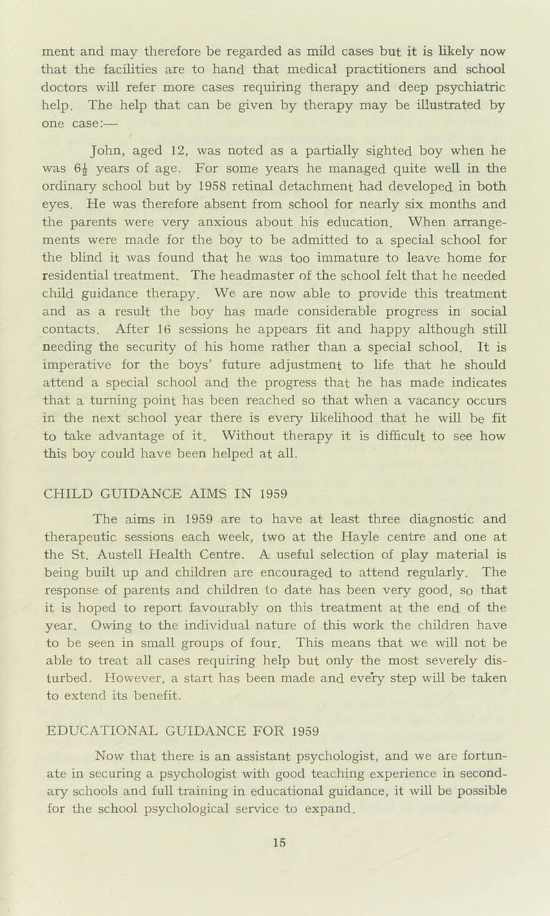 ment and may therefore be regarded as mild cases but it is likely now that the facilities are to hand that medical practitioners and school doctors will refer more cases requiring therapy and deep psychiatric help. The help that can be given by therapy may be illustrated by one case:— John, aged 12, was noted as a partially sighted boy when he was 64 years of age. For some years he managed quite well in the ordinary school but by 1958 retinal detachment had developed in both eyes. He was therefore absent from school for nearly six months and the parents were very anxious about his education. When arrange- ments were made for the boy to be admitted to a special school for the blind it was found that he was too immature to leave home for residential treatment. The headmaster of the school felt that he needed child guidance therapy. We are now able to provide this treatment and as a result the boy has made considerable progress in social contacts. After 16 sessions he appears fit and happy although still needing the security of his home rather than a special school. It is imperative for the boys’ future adjustment to life that he should attend a special school and the progress that he has made indicates that a turning point has been reached so that when a vacancy occurs in the next school year there is every UkeUhood that he will be fit to take advantage of it. Without therapy it is difficult to see how this boy could have been helped at all. CHILD GUIDANCE AIMS IN 1959 The aims in 1959 are to have at least three diagnostic and therapeutic sessions each week, two at the Hayle centre and one at the St. Austell Health Centre. A useful selection of play material is being built up and children are encouraged to attend regularly. The response of parents and children to date has been very good, so that it is hoped to report favourably on this treatment at the end of the year. Owing to the individual nature of this work the children have to be seen in small groups of four. This means that we will not be able to treat all cases requiring help but only the most severely dis- turbed. However, a start has been made and every step will be taken to extend its benefit. EDUCATIONAL GUIDANCE FOR 1959 Now that there is an assistant psychologist, and we are fortun- ate in securing a psychologist with good teaching experience in second- ary schools and full training in educational guidance, it will be possible for the school psychological service to expand.