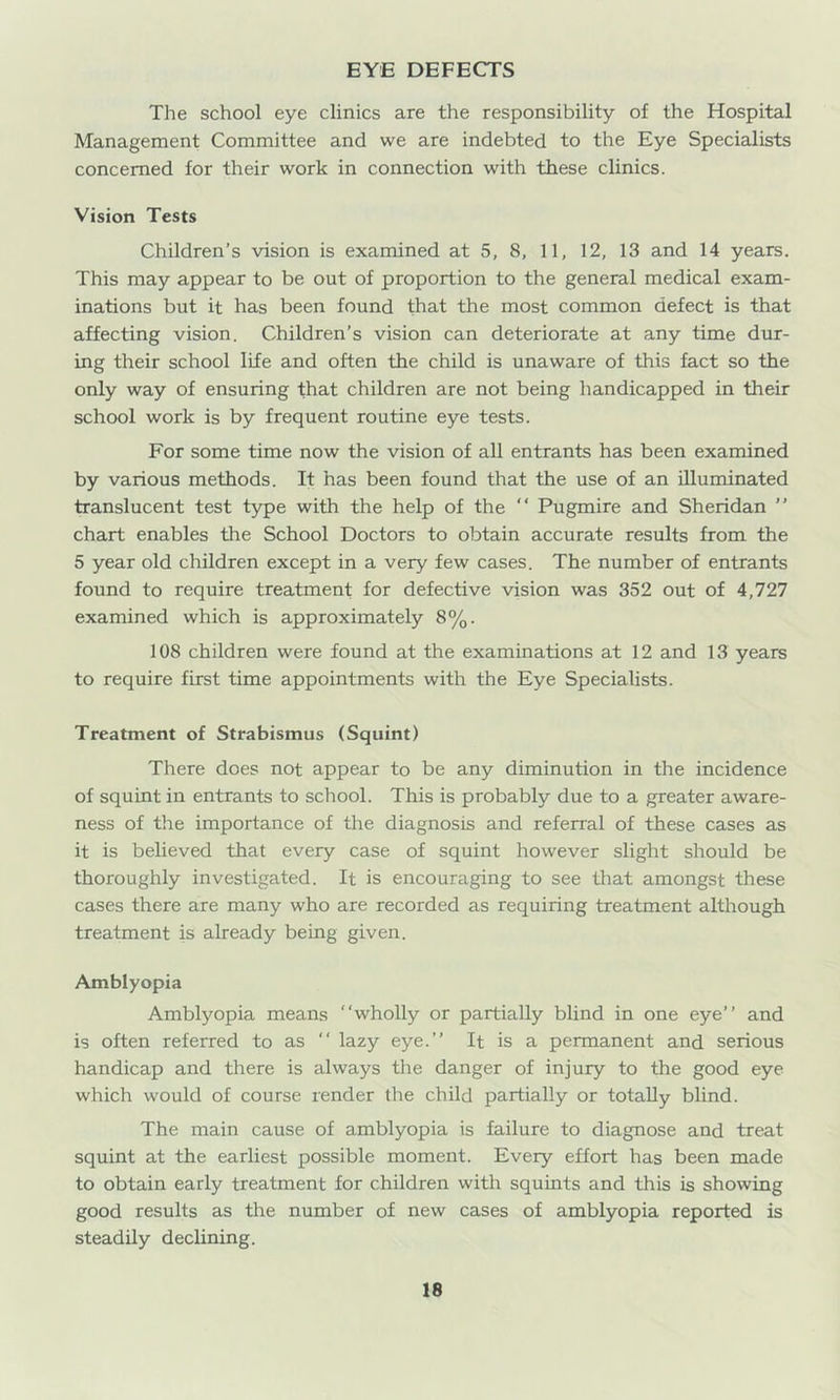 EYE DEFECTS The school eye clinics are the responsibility of the Hospital Management Committee and we are indebted to the Eye Specialists concerned for their work in connection with these clinics. Vision Tests Children’s vision is examined at 5, 8, 11, 12, 13 and 14 years. This may appear to be out of proportion to the general medical exam- inations but it has been found that the most common defect is that affecting vision. Children’s vision can deteriorate at any time dur- ing their school life and often the child is unaware of this fact so the only way of ensuring that children are not being handicapped in their school work is by frequent routine eye tests. For some time now the vision of all entrants has been examined by various methods. It has been found that the use of an illuminated translucent test type with the help of the Pugmire and Sheridan ” chart enables the School Doctors to obtain accurate results from the 5 year old children except in a very few cases. The number of entrants found to require treatment for defective vision was 352 out of 4,727 examined which is approximately 8%. 108 children were found at the examinations at 12 and 13 years to require first time appointments with the Eye Specialists. Treatment of Strabismus (Squint) There does not appear to be any diminution in the incidence of squint in entrants to school. This is probably due to a greater aware- ness of the importance of the diagnosis and referral of these cases as it is beheved that every case of squint however slight should be thoroughly investigated. It is encouraging to see that amongst these cases there are many who are recorded as requiring treatment although treatment is already being given. Amblyopia Amblyopia means “wholly or partially blind in one eye’’ and is often referred to as “ lazy eye.’’ It is a permanent and serious handicap and there is always the danger of injury to the good eye which would of course render the child partially or totally blind. The main cause of amblyopia is failure to diagnose and treat squint at the earliest possible moment. Every effort has been made to obtain early treatment for children with squints and this is showing good results as the number of new cases of amblyopia reported is steadily declining.