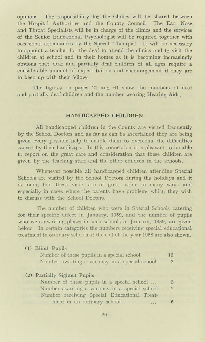 opinions. The responsibility for the Clinics will be shared between the Hospital Authorities and the County Council. The Ear, Nose and Throat Specialists will be in charge of the clinics and the services of tlie Senior Educational Psychologist wiU be required together with occasional attendances by the Speech Therapist. It wiU be necessary to appoint a teacher for the deaf to attend the clinics and to visit the children at school and in their homes as it is becoming increasingly obvious that deaf and partially deaf children of aU ages require a considerable amount of expert tuition and encouragement if they are to keep up with their fellows. The figures on pages 21 and 61 show the numbers of deaf and partially deaf children and the number wearing Hearing Aids. HANDICAPPED CHILDREN All handicapped children in the County are visited frequently by the School Doctors and as far as can be ascertained they are being given every possible help to enable them to overcome the difficulties caused by their handicaps. In this connection it is pleasant to be able to report on the great care and consideration that these children are given by the teaching staff and the other children in the schools. Whenever possible aU handicapped children attending Special Schools are visited by the School Doctors during the holidays and it is found that these visits are of great value in many ways and especially in cases where tlie parents have problems which they wish to discuss with the School Doctors. The number of children who were in Special Schools catering for their specific defect in January, 1959, and the number of pupils who were awaiting places in such schools in January, 1959, are given below. In certain categories the numbers receiving special educational treatment in ordinary schools at the end of the year 1958 are also shown. (1) Blind Pupils Number of these pupils in a special school ... 13 Number awaiting a vacancy in a special school 2 (2) Partially Sighted Pupils Number of these pupils in a special school ... 3 Number awaiting a vacancy in a special school 2 Number receiving Special Educational Treat- ment in an ordinary school ... 6