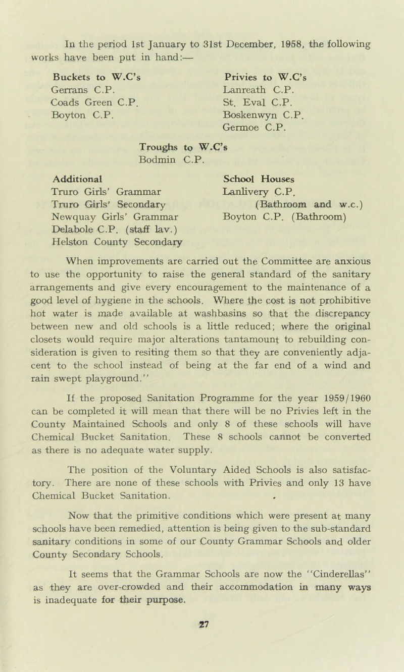 In the period 1st January to 31st December, 1958, the following works have been put in hand:— Buckets to W.C’s Gerrans C.P. Goads Green C.P. Boyton C.P. Privies to W.C’s Lanreath C.P. St. Eval C.P. Boskenwyn C.P. Germoe C.P. Troughs to W.C’s Bodmin C.P. Additional Truro Girls’ Grammar Truro Girls' Secondary Newquay Girls’ Grammar Delabole C.P. (staff lav.) Helston County Secondary School Houses Lanlivery C.P. (Bathroom and w.c.) Boyton C.P. (Bathroom) When improvements are carried out the Committee are anxious to use the opportunity to raise the general standard of the sanitary arrangements and give every encouragement to the maintenance of a good level of hygiene in tlie schools. Where the cost is not prohibitive hot water is made available at washbasins so that the discrepancy between new and old schools is a little reduced; where the original closets would require major alterations tantamount to rebuilding con- sideration is given to resiting them so that they are conveniently adja- cent to the school instead of being at the far end of a wind and rain swept playground.” If the proposed Sanitation Programme for the year 1959/1960 can be completed it will mean that there will be no Privies left in the County Maintained Schools and only 8 of these schools will have Chemical Bucket Sanitation. These 8 schools cannot be converted as there is no adequate water supply. The position of the Voluntary Aided Schools is also satisfac- tory. There are none of these schools with Privies and only 13 have Chemical Bucket Sanitation. Now that the primitive conditions which were present at many schools have been remedied, attention is being given to the sub-standard sanitary conditions in some of our County Grammar Schools and older County Secondary Schools. It seems that the Grammar Schools are now the Cinderellas” as they are over-crowded and their accommodation in many ways is inadequate for their purpose.