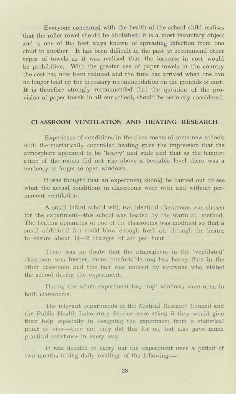 Everyone concerned with the health of the school child realises that the roller towel should be abolished; it is a most insanitary object and is one of the best ways known of spreading infection from one child to another. It has been difficult in the past to recommend other types of towels as it was realised that the increase in cost would be prohibitive. With the greater use of paper towels in the country the cost has now been reduced and the time has arrived when one can no longer hold up the necessary recommendation on the grounds of co.st. It is therefore strongly recommended that the question of the pro- vision of paper towels in all our schools should be seriously considered. CLASSROOM VENTILATION AND HEATING RESEARCH Experience of conditions in the class rooms of some new schools with thermostatically controlled heating gave the impression that the atmosphere appeared to be ‘heavy’ and stale and that as the temper- ature of the rooms did not rise above a bearable level there was a tendency to forget to open windows. It was thought that an experiment should be carried out to see what the actual conditions in classrooms were with and without per- manent ventilation. A small infant school with two identical classrooms was chosen for the experiment—this school was heated by the warm air method. The heating apparatus of one of the classrooms was modified so that a small additional fan could blow enough fresh air through the heater to ensure about 1|—2 changes of air per hour. There was no doubt that the atmosphere in the ‘ventilated’ classroom was fresher, more comfortable and less heavy than in the other classroom and this fact vvas noticed by everyone who visited the school during the experiment. During the whole experiment two ‘top’ windows were open in both classrooms. The relevant departments of the Medical Research Council and the Public Health Laboratory Service were asked if they would give their help especially in designing the experiment from a statistical point of view—^they not only did this for us, but also gave much practical assistance in every way. It was decided to carry out the experiment over a period of two months taking daily readings of the following:—
