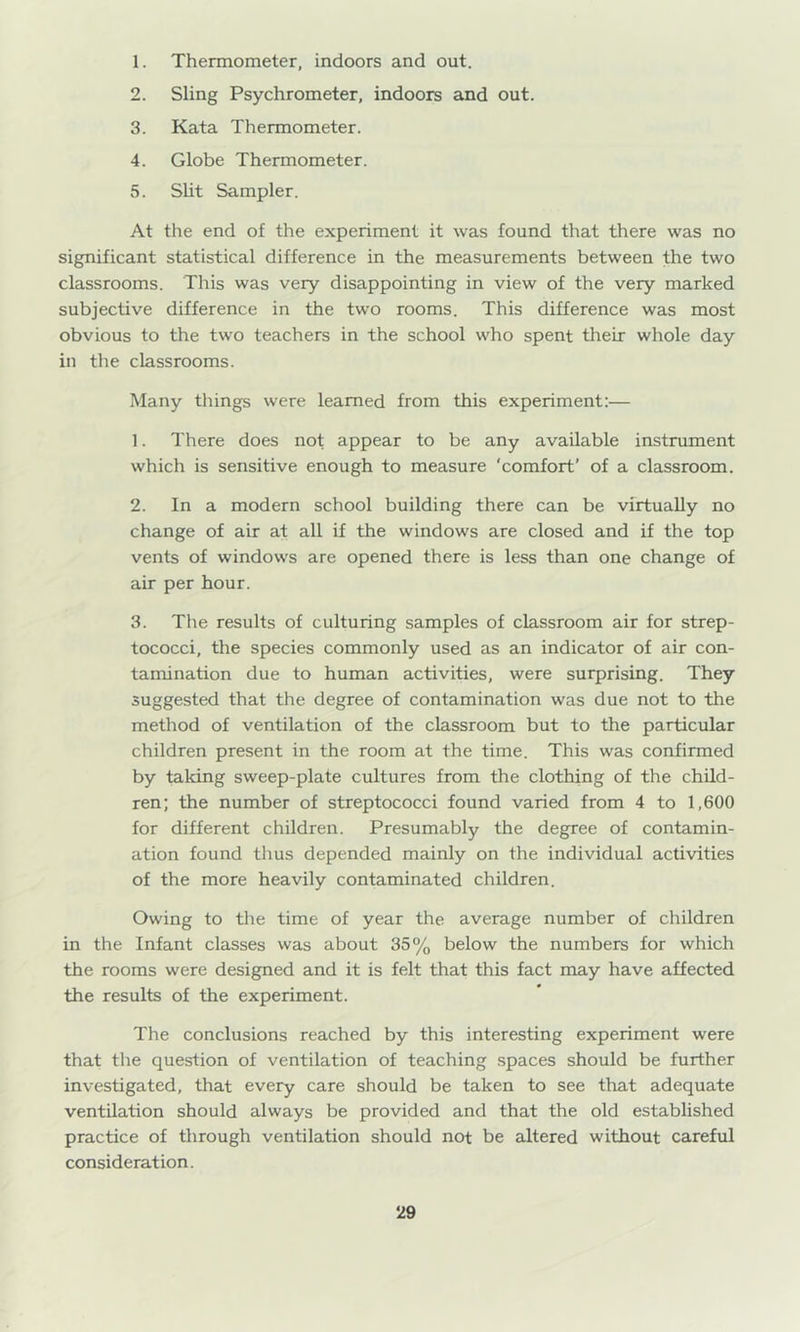 1. Thermometer, indoors and out. 2. Sling Psychrometer, indoors and out. 3. Kata Thermometer. 4. Globe Thermometer. 5. Sht Sampler. At the end of the experiment it was found that there was no significant statistical difference in the measurements between the two classrooms. This was very disappointing in view of the very marked subjective difference in the two rooms. This difference was most obvious to the two teachers in the school who spent their whole day in the classrooms. Many things were learned from this experiment:— 1. There does not appear to be any available instrument which is sensitive enough to measure ‘comfort’ of a classroom. 2. In a modern school building there can be virtually no change of air at all if the windows are closed and if the top vents of windows are opened there is less than one change of air per hour. 3. The results of culturing samples of classroom air for strep- tococci, the species commonly used as an indicator of air con- tamination due to human activities, were surprising. They suggested that the degree of contamination was due not to the method of ventilation of the classroom but to the particular children present in the room at the time. This was confirmed by taking sweep-plate cultures from the clothing of the child- ren; the number of streptococci found varied from 4 to 1,600 for different children. Presumably the degree of contamin- ation found thus depended mainly on the individual activities of the more heavily contaminated children. Owing to the time of year the average number of children in the Infant classes was about 35% below the numbers for which the rooms were designed and it is felt that this fact may have affected the results of the experiment. The conclusions reached by this interesting experiment were that the question of ventilation of teaching .spaces should be further investigated, that every care should be taken to see that adequate ventilation should always be provided and that the old established practice of through ventilation should not be altered without careful consideration.