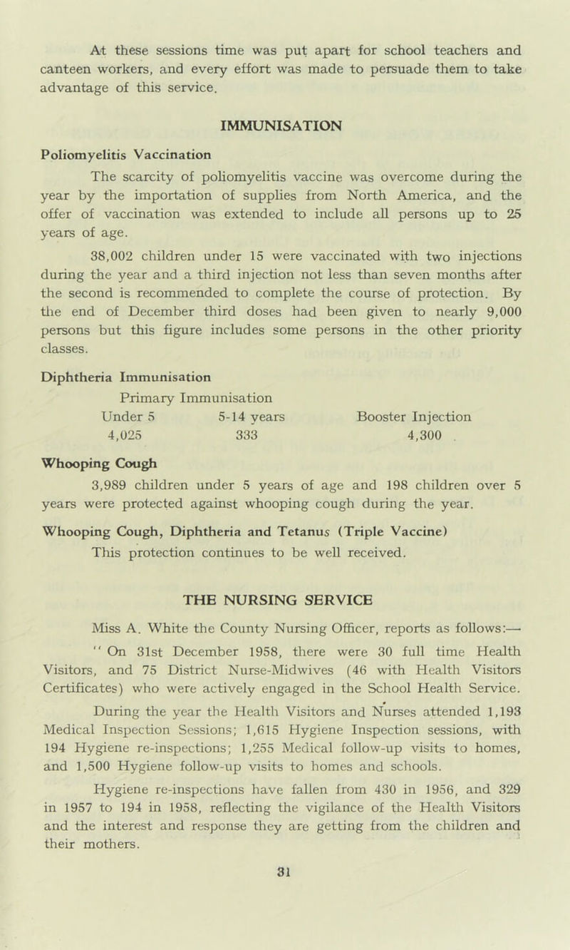 At these sessions time was put apart for school teachers and canteen workers, and every effort was made to persuade them to take advantage of this service. IMMUNISATION Poliomyelitis Vaccination The scarcity of poliomyelitis vaccine was overcome during the year by the importation of supplies from North America, and the offer of vaccination was extended to include aU persons up to 25 years of age. 38,002 children under 15 were vaccinated with two injections during the year and a third injection not less than seven months after the second is recommended to complete the course of protection. By tlie end of December third doses had been given to nearly 9,000 persons but this figure includes some persons in the other priority classes. Diphtheria Immunisation Primary Immunisation Under 5 5-14 years 4,025 333 Whooping Cough 3,989 children under 5 years of age and 198 children over 5 years were protected against whooping cough during the year. Whooping Cough, Diphtheria and Tetanus (Triple Vaccine) This protection continues to be well received. Booster Injection 4,300 THE NURSING SERVICE Miss A. White the County Nursing Of&cer, reports as follows:— '' On 31st December 1958, there were 30 full time Health Visitors, and 75 District Nurse-Midwives (46 w'ith Health Visitors Certificates) who were actively engaged in the School Health Service. During the year the Health Visitors and Nurses attended 1,193 Medical Inspection Sessions; 1,615 Hygiene Inspection sessions, with 194 Hygiene re-inspections; 1,255 Medical follow-up visits to homes, and 1,500 Hygiene follow-up visits to homes and schools. Hygiene re-inspections have fallen from 430 in 1956, and 329 in 1957 to 194 in 1958, reflecting the vigilance of the Health Visitors and the interest and response they are getting from the children and their mothers.