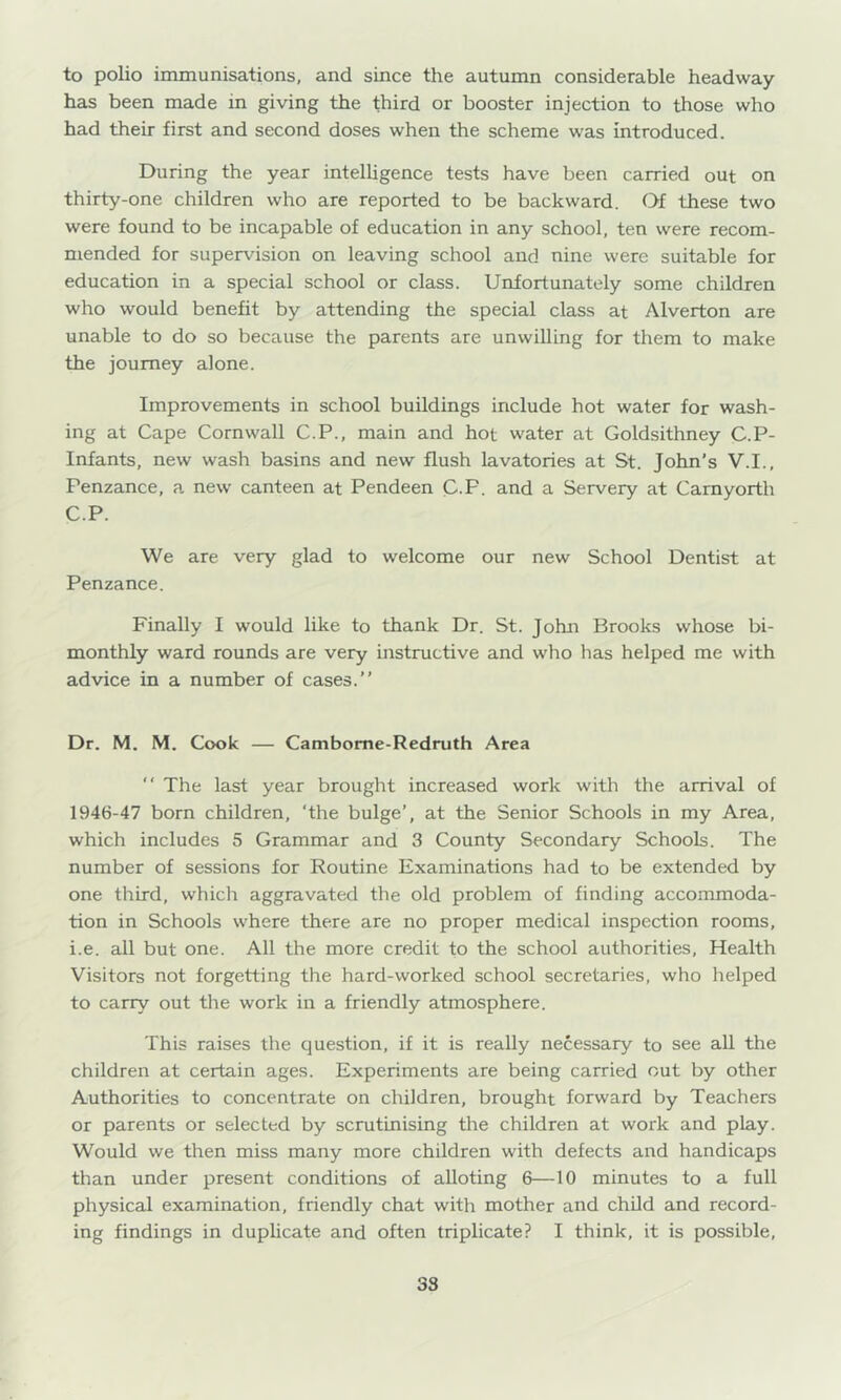 to polio immunisations, and since the autumn considerable headway has been made in giving the third or booster injection to those who had their first and second doses when the scheme was introduced. During the year intelligence tests have been carried out on thirty-one children who are reported to be backward. Of these two were found to be incapable of education in any school, ten were recom- mended for supervision on leaving school and nine were suitable for education in a special school or class. Unfortunately some children who would benefit by attending the special class at Alverton are unable to do so because the parents are unwilling for them to make the journey alone. Improvements in school buildings include hot water for wash- ing at Cape Cornwall C.P., main and hot water at Goldsithney C.P- Infants, new wash basins and new flush lavatories at St. John’s V.I., Penzance, a new canteen at Pendeen C-P. and a Servery at Camyorth C.P. We are very glad to welcome our new School Dentist at Penzance. Finally I would like to thank Dr. St. John Brooks whose bi- monthly ward rounds are very instructive and who has helped me with advice in a number of cases.” Dr. M. M. Cook — Cambome-Redruth Area ” The last year brought increased work with the arrival of 1946-47 born children, ‘the bulge’, at the Senior Schools in my Area, which includes 5 Grammar and 3 County Secondary Schools. The number of sessions for Routine Examinations had to be extended by one third, which aggravated the old problem of finding accommoda- tion in Schools where there are no proper medical inspection rooms, i.e. all but one. All the more credit to the school authorities. Health Visitors not forgetting the hard-worked school secretaries, who helped to carry out the work in a friendly atmosphere. This raises the question, if it is really necessary to see all the children at certain ages. Experiments are being carried out by other Authorities to concentrate on children, brought forward by Teachers or parents or selected by scrutinising the children at work and play. Would we then miss many more children with defects and handicaps than under present conditions of alloting 6—10 minutes to a full physical examination, friendly chat with mother and child and record- ing findings in duplicate and often triplicate? I think, it is possible. 38
