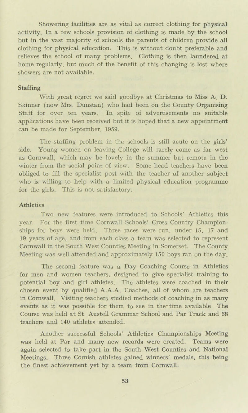Showering facilities are as vital as correct clothing for physical activity. In a few schools provision of clothing is made by the school but in the vast majority of schools the parents of children provide all clothing for physical education. This is without doubt preferable and relieves the school of many problems. Clothing is then laundered at home regularly, but much of the benefit of this changing is lost where showers are not available. Staffing With great regret we said goodbye at Christmas to Miss A. D. Skinner (now Mrs. Dunstan) who had been on the County Organising Staff for over ten years. In spite of advertisements no suitable applications have been received but it is hoped tliat a new appointment can be made for September, 1959. The staffing problem in tlie schools is still acute on the girls’ side. Young women on leaving College will rarely come as far west as Cornwall, which may be lovely in the summer but remote in the winter from the social point of view. Some head teachers have been obliged to fill the specialist post with the teacher of another subject who is willing to help with a limited physical education programme for the girls. This is not satisfactory. Athletics Two new features were introduced to Schools’ Athletics this year. For the first time Cornwall Schools’ Cross Country Champion- ships for boys were held. Three races were run, under 15, 17 and 19 years of age, and from each class a team was selected to represent Cornwall in the South West Counties Meeting in Somerset. The County Meeting was well attended and approximately 150 boys ran on the day. The second feature was a Day Coaching Course in Athletics for men and women teachers, designed to give specialist training to potential boy and girl athletes. The athletes were coached in their chosen event by qualified A.A.A. Coaches, all of whom are teachers in Cornwall. Visiting teachers studied methods of coaching in as many events as it was possible for them to see in the* time available The Course was held at St. Austell Grammar School and Par Track and 38 teachers and 140 athletes attended. Another successful Schools’ Athletics Championships Meeting was held at Par and many new records were created. Teams were again selected to take part in the South West Counties and National Meetings. Three Cornish athletes gained winners’ medals, this being the finest achievement yet by a team from Cornwall.