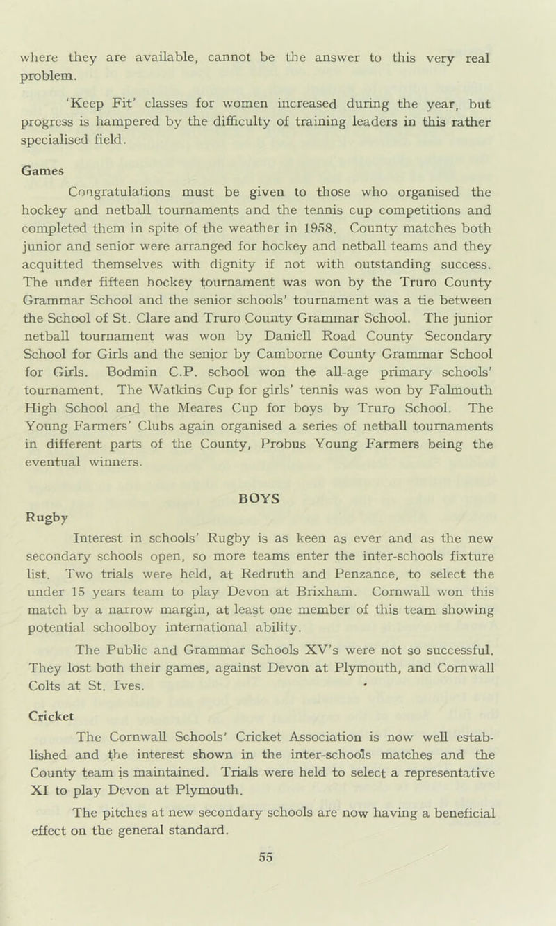where they are available, cannot be the answer to this very real problem. ‘Keep Fit’ classes for women increased during the year, but progress is hampered by the difficulty of training leaders in this rather specialised field. Games Congratulations must be given to those who organised the hockey and netball tournaments and the tennis cup competitions and completed them in spite of the weather in 1958. County matches both junior and senior were arranged for hockey and netball teams and they acquitted themselves with dignity if not with outstanding success. The under fifteen hockey tournament was won by the Truro County Grammar School and the senior schools’ tournament was a tie between the School of St. Clare and Truro County Grammar School. The junior netball tournament was won by Daniell Road County Secondary School for Girls and the senior by Camborne County Grammar School for Girls. Bodmin C.P. school won the all-age primary schools’ tournament. The Watkins Cup for girls’ tennis was won by Falmouth High School and the Meares Cup for boys by Truro School. The Young Farmers’ Clubs again organised a series of netball tournaments in different parts of the County, Probus Young Farmers being the eventual winners. BOYS Rugby Interest in schools’ Rugby is as keen as ever and as the new secondary schools open, so more teams enter the inter-schools fixture list. Two trials were held, at Redruth and Penzance, to select the under 15 years team to play Devon at Brixham. Cornwall won this match by a narrow margin, at least one member of this team showing potential schoolboy international ability. The Public and Grammar Schools XV’s were not so successful. They lost both their games, against Devon at Plymouth, and Cornwall Colts at St. Ives. Cricket The Cornwall Schools’ Cricket Association is now weU estab- lished and fhe interest shown in the inter-schools matches and the County team is maintained. Trials were held to select a representative XI to play Devon at Plymouth. The pitches at new secondary schools are now having a beneficial effect on the general standard.